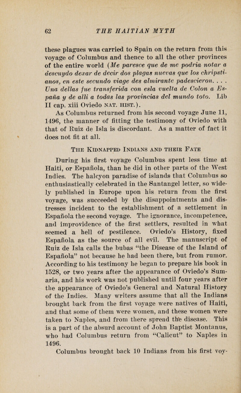 these plagues was carried to Spain on the return from this voyage of Columbus and thence to all the other provinces of the entire world (Me paresce que de me podria notar a descuydo dexar de decir dos plagas nuevas que los chripsti- anos, en este secundo viage des almirante padescieron. . . . Una deltas fne transferida con esla vuelta de Colon a Es- pana y de alii a todas las provincias del mundo toto. Lib II cap. xiii Oviedo nat. hist. ). As Columbus returned from his second voyage June 11, 1496, the manner of fitting the testimony of Oviedo with that of Ruiz de Isla is discordant. As a matter of fact it does not fit at all. The Kidnapped Indians and their Fate During his first voyage Columbus spent less time at Haiti, or Espanola, than he did in other parts of the West Indies. The halcyon paradise of islands that Columbus so enthusiastically celebrated in the San tan gel letter, so wide¬ ly published in Europe upon his return from the first voyage, was succeeded by the disappointments and dis¬ tresses incident to the establishment of a settlement in Espanola the second voyage. The ignorance, incompetence, and improvidence of the first settlers, resulted in what seemed a hell of pestilence. Oviedo’s History, fixed Espanola as the source of all evil. The manuscript of Ruiz de Isla calls the bubas “the Disease of the Island of Espanola” not because he had been there, but from rumor. According to his testimony he began to prepare his book in 1528, or two years after the appearance of Oviedo’s Sum- aria, and his work was not published until four years after the appearance of Oviedo’s General and Natural History of the Indies. Many writers assume that all the Indians brought back from the first voyage were natives of Haiti, and that some of them were women, and these women were taken to Naples, and from there spread thte disease. This is a part of the absurd account of John Baptist Montanus, who had Columbus return from “Calicut” to Naples in 1496. Columbus brought back 10 Indians from his first voy-