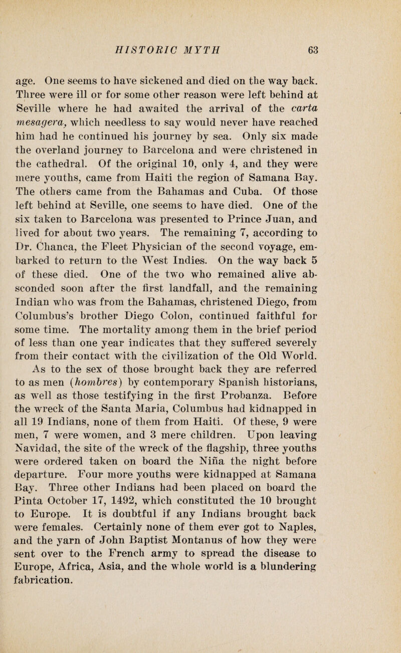 age. One seems to have sickened and died on the way back. Three were ill or for some other reason were left behind at Seville where he had awaited the arrival of the carta mesagera, which needless to say would never have reached him had he continued his journey by sea. Only six made the overland journey to Barcelona and were christened in the cathedral. Of the original 10, only 4, and they were mere youths, came from Haiti the region of Samana Bay. The others came from the Bahamas and Cuba. Of those left behind at Seville, one seems to have died. One of the six taken to Barcelona was presented to Prince Juan, and lived for about two years. The remaining 7, according to Dr. Chanca, the Fleet Physician of the second voyage, em¬ barked to return to the West Indies. On the way back 5 of these died. One of the two who remained alive ab¬ sconded soon after the first landfall, and the remaining Indian who was from the Bahamas, christened Diego, from Columbus’s brother Diego Colon, continued faithful for some time. The mortality among them in the brief period of less than one year indicates that they suffered severely from their contact with the civilization of the Old World. As to the sex of those brought back they are referred to as men (hombres) by contemporary Spanish historians, as well as those testifying in the first Probanza. Before the wreck of the Santa Maria, Columbus had kidnapped in all 19 Indians, none of them from Haiti. Of these, 9 were men, 7 were women, and 3 mere children. Upon leaving Navidad, the site of the wreck of the flagship, three youths were ordered taken on board the Nina the night before departure. Four more youths were kidnapped at Samana Bay. Three other Indians had been placed on board the Pinta October 17, 1492, which constituted the 10 brought to Europe. It is doubtful if any Indians brought back were females. Certainly none of them ever got to Naples, and the yarn of John Baptist Montanus of how they were Sent over to the French army to spread the disease to Europe, Africa, Asia, and the whole world is a blundering fabrication.