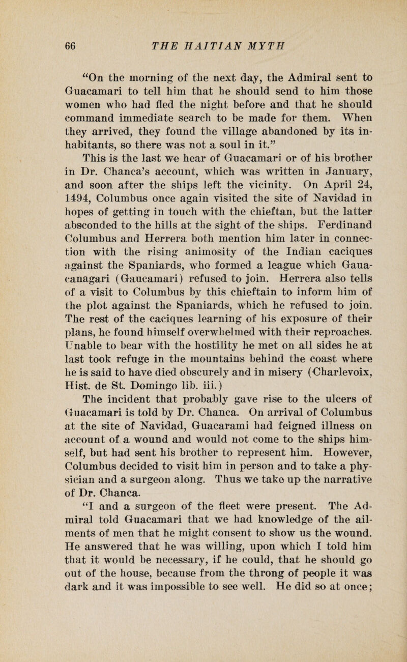 “On the morning* of the next day, the Admiral sent to Guacamari to tell him that he should send to him those women who had fled the night before and that he should command immediate search to be made for them. When they arrived, they found the village abandoned by its in¬ habitants, so there was not a soul in it.” This is the last we hear of Guacamari or of his brother in Dr. Chanca’s account, which was written in January, and soon after the ships left the vicinity. On April 24, 1494, Columbus once again visited the site of Navidad in hopes of getting in touch with the chieftan, but the latter absconded to the hills at the sight of the ships. Ferdinand Columbus and Herrera both mention him later in connec¬ tion with the rising animosity of the Indian caciques against the Spaniards, who formed a league which Gaua- canagari (Gaucamari) refused to join. Herrera also tells of a visit to Columbus by this chieftain to inform him of the plot against the Spaniards, which he refused to join. The rest of the caciques learning of his exposure of their plans, he found himself overwhelmed with their reproaches. Unable to bear with the hostility he met on all sides he at last took refuge in the mountains behind the coast where he is said to have died obscurely and in misery ( Charlevoix, Hist, de St. Domingo lib. iii.) The incident that probably gave rise to the ulcers of Guacamari is told by Dr. Chanca. On arrival of Columbus at the site of Navidad, Guacarami had feigned illness on account of a wound and would not come to the ships him¬ self, but had sent his brother to represent him. However, Columbus decided to visit him in person and to take a phy¬ sician and a surgeon along. Thus we take up the narrative of Dr. Chanca. “I and a surgeon of the fleet were present. The Ad¬ miral told Guacamari that we had knowledge of the ail¬ ments of men that he might consent to show us the wound. He answered that he was willing, upon which I told him that it would be necessary, if he could, that he should go out of the house, because from the throng of people it was dark and it was impossible to see well. He did so at once;