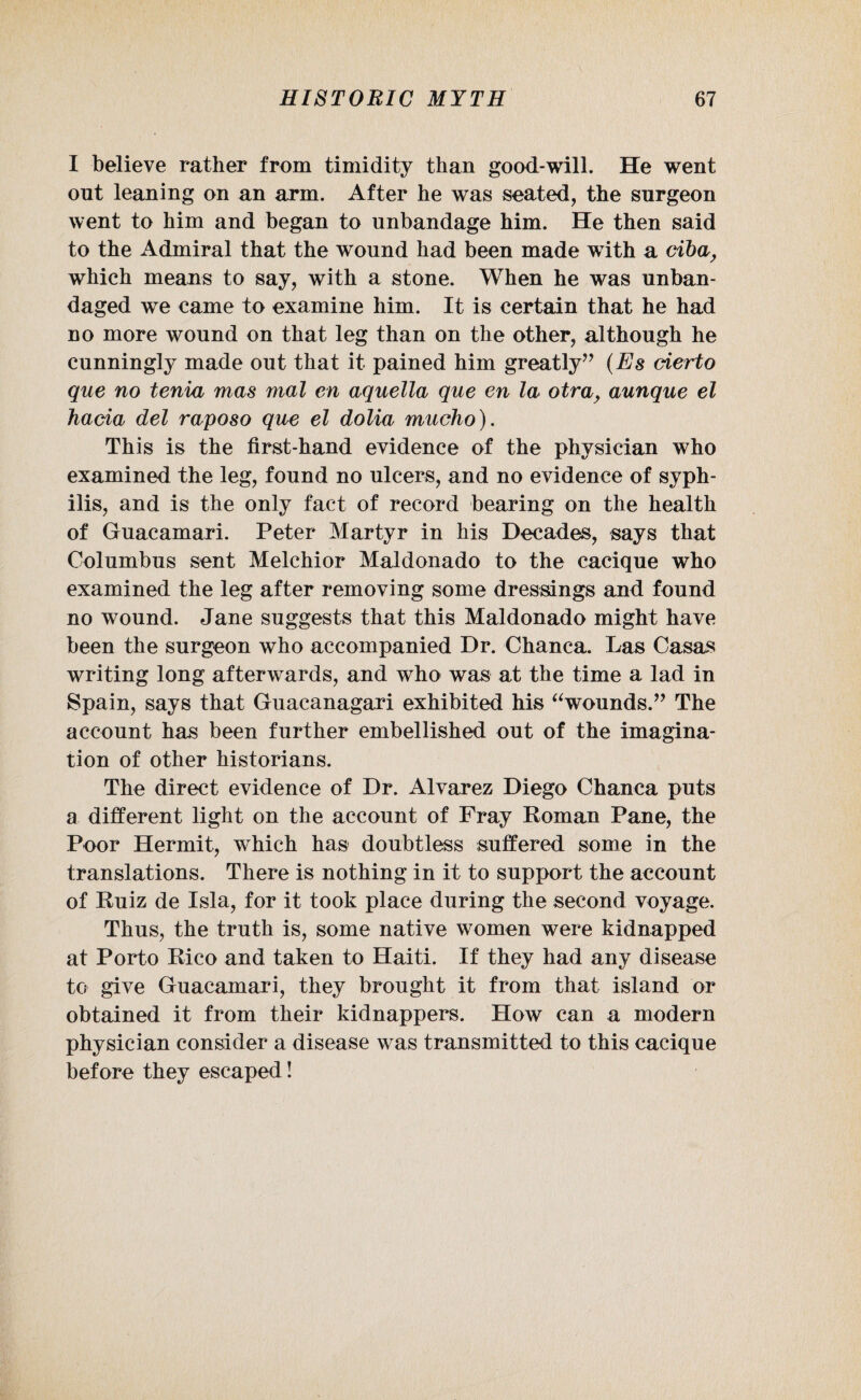 I believe rather from timidity than good-will. He went out leaning on an arm. After he was seated, the surgeon went to him and began to unbandage him. He then said to the Admiral that the wound had been made with a ciba, which means to say, with a stone. When he was unban¬ daged we came to examine him. It is certain that he had no more wound on that leg than on the other, although he cunningly made out that it pained him greatly” (Es cierto que no tenia mas mal en aquella que en la otra, aunque el hacia del raposo que el dolia mucho). This is the first-hand evidence of the physician who examined the leg, found no ulcers, and no evidence of syph¬ ilis, and is the only fact of record bearing on the health of Guacamari. Peter Martyr in his Decades, says that Columbus sent Melchior Maldonado to the cacique who examined the leg after removing some dressings and found no wound. Jane suggests that this Maldonado might have been the surgeon who accompanied Dr. Chanca. Las Casas writing long afterwards, and who was at the time a lad in Spain, says that Guacanagari exhibited his “wounds.” The account has been further embellished out of the imagina¬ tion of other historians. The direct evidence of Dr. Alvarez Diego Chanca puts a different light on the account of Fray Roman Pane, the Poor Hermit, which has doubtless suffered some in the translations. There is nothing in it to support the account of Ruiz de Isla, for it took place during the second voyage. Thus, the truth is, some native women were kidnapped at Porto Rico and taken to Haiti. If they had any disease to give Guacamari, they brought it from that island or obtained it from their kidnappers. How can a modern physician consider a disease was transmitted to this cacique before they escaped!