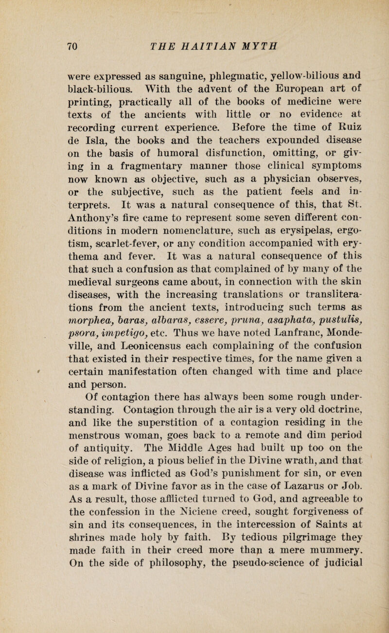 were expressed as sanguine, phlegmatic, yellow-bilious and black-bilious. With the advent of the European art of printing, practically all of the books of medicine were texts of the ancients with little or no evidence at recording current experience. Before the time of Ruiz de Isla, the books and the teachers expounded disease on the basis of humoral disfunction, omitting, or giv¬ ing in a fragmentary manner those clinical symptoms now known as objective, such as a physician observes, or the subjective, such as the patient feels and in¬ terprets. It was a natural consequence of this, that St. Anthony’s fire came to represent some seven different con¬ ditions in modern nomenclature, such as erysipelas, ergo¬ tism, scarlet-fever, or any condition accompanied with ery¬ thema and fever. It was a natural consequence of this that such a confusion as that complained of by many of the medieval surgeons came about, in connection with the skin diseases, with the increasing translations or translitera¬ tions from the ancient texts, introducing such terms as morphea, haras, alharas, essere, pruna, asaphata, pustulis, psora, impetigo, etc. Thus we have noted Lanfranc, Monde- ville, and Leonieensus each complaining of the confusion that existed in their respective times, for the name given a certain manifestation often changed with time and place and person. Of contagion there has always been some rough under¬ standing. Contagion through the air is a very old doctrine, and like the superstition of a contagion residing in the menstrous woman, goes back to a remote and dim period of antiquity. The Middle Ages had built up too on the side of religion, a pious belief in the Divine wrath, and that disease was inflicted as God’s punishment for sin, or even as a mark of Divine favor as in the case of Lazarus or Job. As a result, those afflicted turned to God, and agreeable to the confession in the Mciene creed, sought forgiveness of sin and its consequences, in the intercession of Saints at shrines made holy by faith. By tedious pilgrimage they made faith in their creed more than a mere mummery. On the side of philosophy, the pseudo-science of judicial