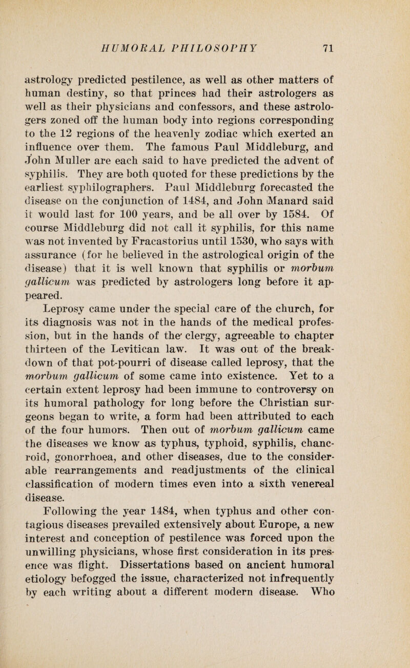 astrology predicted pestilence, as well as other matters of human destiny, so that princes had their astrologers as well as their physicians and confessors, and these astrolo¬ gers zoned off the human body into regions corresponding to the 12 regions of the heavenly zodiac which exerted an influence over them. The famous Paul Middleburg, and John Muller are each said to have predicted the advent of syphilis. They are both quoted for these predictions by the earliest sypliilographers. Paul Middleburg forecasted the disease on the conjunction of 1484, and John Manard said it would last for 100 years, and be all over by 1584. Of course Middleburg did not call it syphilis, for this name was not invented by Fracastorius until 1530, who says with assurance (for he believed in the astrological origin of the disease) that it is well known that syphilis or morbum gallicum was predicted by astrologers long before it ap¬ peared. Leprosy came under the special care of the church, for its diagnosis was not in the hands of the medical profes¬ sion, but in the hands of the' clergy, agreeable to chapter thirteen of the Levitican law. It was out of the break¬ down of that pot-pourri of disease called leprosy, that the Wsorhum gallicum of some came into existence. Yet to a certain extent leprosy had been immune to controversy on its humoral pathology for long before the Christian sur¬ geons began to write, a form had been attributed to each of the four humors. Then out of morbum gallicum came the diseases we know as typhus, typhoid, syphilis, chanc¬ roid, gonorrhoea, and other diseases, due to the consider¬ able rearrangements and readjustments of the clinical classification of modern times even into a sixth venereal disease. Following the year 1484, when typhus and other con¬ tagious diseases prevailed extensively about Europe, a new interest and conception of pestilence was forced upon the unwilling physicians, whose first consideration in its pres¬ ence was flight. Dissertations based on ancient humoral etiology befogged the issue, characterized not infrequently by each writing about a different modern disease. Who