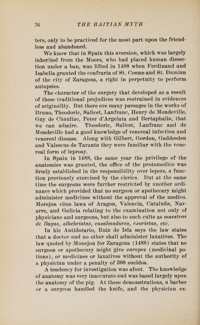 ters, only to be practiced for the most part upon the friend¬ less and abandoned. We know that in Spain this aversion, which was largely inherited from the Moors, who had placed human dissec¬ tion under a ban, was lifted in 1488 when Ferdinand and Isabella granted the confraria of St. Cosme and St. Damian of the city of Zaragosa, a right in perpetuity to perform autopsies. The character of the surgery that developed as a result of these traditional prejudices was restrained in evidences of originality. But there are many passages in the works of Bruno, Theodoric, Salicet, Lanfrane, Henry de Mondeville, Guy de Chauliac, Peter d’Argelata and Bertaphalia, that we can admire. Theodoric, Salicet, Lanfrane and de Mondeville had a good knowledge of venereal infection and venereal disease. Along with Gilbert, Gordon, Gaddesden and Valescus de Taranta they were familiar with the vene¬ real form of leprosy. In Spain in 1488, the same year the privilege of the anatomies was granted, the office of the protomedico was firmly established in the responsibility over lepers, a func¬ tion previously exercised by the clerics. But at the same time the surgeons were further restricted by another ordi¬ nance which provided that no surgeon or apothecary might administer medicines without the approval of the medico. Morejon cites laws of Aragon, Valencia, Cataluna, Nav¬ arre, and Galicia relating to the examination not only of physicians and surgeons, but also to such cults as maestros dc llagas, albebristas> ensalmadores, exoristas, etc. In his Antidotario, Ruiz de Isla says the law states that a doctor and no other shall administer laxatives. The law quoted by Monejon for Zaragoza (1488) states that no surgeon or apothecary might give xaropes (medicinal po¬ tions), or medicines or laxatives without the authority of a physician under a penalty of 300 sueldos. A tendency for investigation was afoot. The knowledge of anatomy was very inaccurate and was based largely upon the anatomy of the pig. At these demonstrations, a barber or a surgeon handled the knife, and the physician ex-