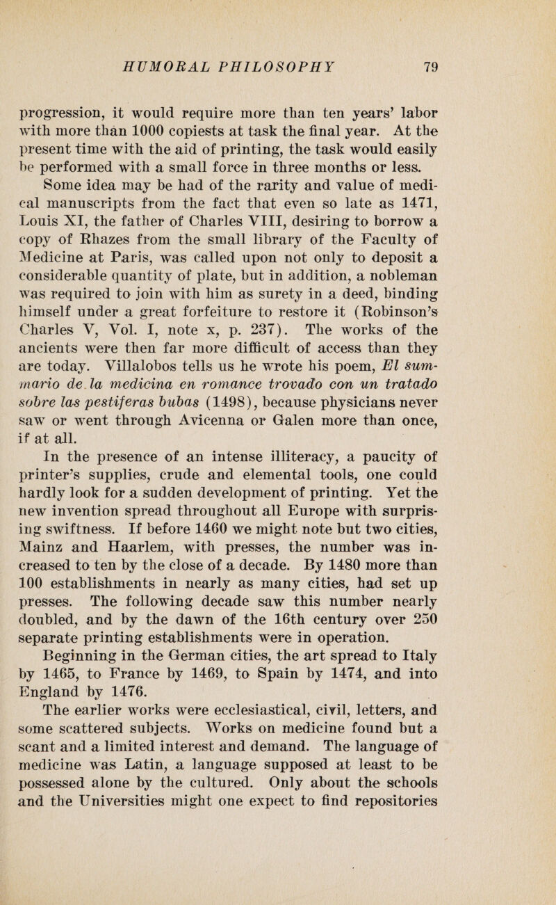 progression, it would require more than ten years’ labor with more than 1000 copiests at task the final year. At the present time with the aid of printing, the task would easily be performed with a small force in three months or less. Some idea may be had of the rarity and value of medi¬ cal manuscripts from the fact that even so late as 1471, Louis XI, the father of Charles VIII, desiring to borrow a copy of Rhazes from the small library of the Faculty of Medicine at Paris, was called upon not only to deposit a considerable quantity of plate, but in addition, a nobleman was required to join with him as surety in a deed, binding himself under a great forfeiture to restore it (Robinson’s Charles V, Yol. I, note x, p. 237). The works of the ancients were then far more difficult of access than they are today. Villalobos tells us he wrote his poem, El sum- raario de la medicina en romance trovado con un tratado sobre las pestiferas bubas (1498), because physicians never saw or went through Avicenna or Galen more than once, if at all. In the presence of an intense illiteracy, a paucity of printer’s supplies, crude and elemental tools, one could hardly look for a sudden development of printing. Yet the new invention spread throughout all Europe with surpris¬ ing swiftness. If before 1460 we might note but two cities, Mainz and Haarlem, with presses, the number was in¬ creased to ten by the close of a decade. By 1480 more than 100 establishments in nearly as many cities, had set up presses. The following decade saw this number nearly doubled, and by the dawn of the 16th century over 250 separate printing establishments were in operation. Beginning in the German cities, the art spread to Italy by 1465, to France by 1469, to Spain by 1474, and into England by 1476. The earlier works were ecclesiastical, civil, letters, and some scattered subjects. Works on medicine found but a scant and a limited interest and demand. The language of medicine was Latin, a language supposed at least to be possessed alone by the cultured. Only about the schools and the Universities might one expect to find repositories