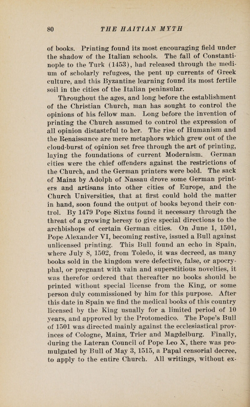 of books. Printing found its most encouraging field under the shadow of the Italian schools. The fall of Constanti¬ nople to the Turk (1453), had released through the medi¬ um of scholarly refugees, the pent up currents of Greek culture, and this Byzantine learning found its most fertile soil in the cities of the Italian peninsular. Throughout the ages, and long before the establishment of the Christian Church, man has sought to control the opinions of his fellow man. Long before the invention of printing the Church assumed to control the expression of all opinion distasteful to her. The rise of Humanism and the Renaissance are mere metaphors which grew out of the cloud-burst of opinion set free through the art of printing, laying the foundations of current Modernism. German cities were the chief offenders against the restrictions of the Church, and the German printers were bold. The sack of Mainz by Adolph of Nassau drove some German print¬ ers and artisans into other cities of Europe, and the Church Universities, that at first could hold the matter in hand, soon found the output of books beyond their con¬ trol. By 1479 Pope Sixtus found it necessary through the threat of a growing heresy to give special directions to the archbishops of certain German cities. On June 1, 1501, Pope Alexander VI, becoming restive, issued a Bull against unlicensed printing. This Bull found an echo in Spain, where July 8, 1502, from Toledo, it was decreed, as many books sold in the kingdom were defective, false, or apocry¬ phal, or pregnant with vain and superstitious novelties, it was therefor ordered that thereafter no books should be printed without special license from the King, or some person duly commissioned by him for this purpose. After this date in Spain we find the medical books of this country licensed by the King usually for a limited period of 10 years, and approved by the Protomedico. The Pope’s Bull of 1501 was directed mainly against the ecclesiastical prov¬ inces of Cologne, Mainz, Trier and Magdelburg. Finally, during the Lateran Council of Pope Leo X, there was pro¬ mulgated by Bull of May 3, 1515, a Papal censorial decree, to apply to the entire Church. All writings, without ex-