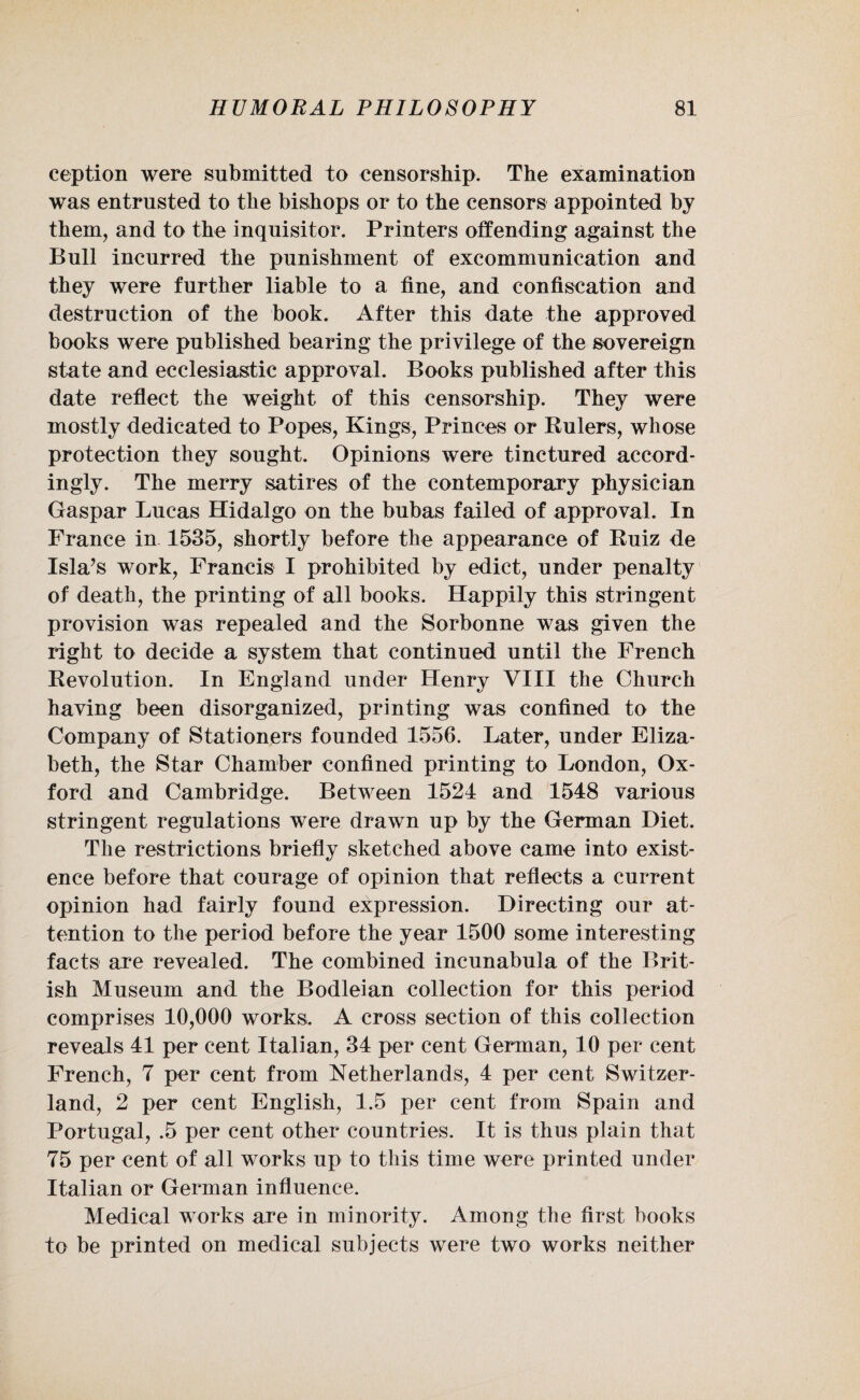 eeption were submitted to censorship. The examination was entrusted to the bishops or to the censors appointed by them, and to the inquisitor. Printers offending against the Bull incurred the punishment of excommunication and they were further liable to a fine, and confiscation and destruction of the book. After this date the approved books were published bearing the privilege of the sovereign state and ecclesiastic approval. Books published after this date reflect the weight of this censorship. They were mostly dedicated to Popes, Kings, Princes or Rulers, whose protection they sought. Opinions were tinctured accord¬ ingly. The merry satires of the contemporary physician Gaspar Lucas Hidalgo on the bubas failed of approval. In France in. 1535, shortly before the appearance of Ruiz de Isla’s work, Francis I prohibited by edict, under penalty of death, the printing of all books. Happily this stringent provision was repealed and the Sorbonne was given the right to decide a system that continued until the French Revolution. In England under Henry VIII the Church having been disorganized, printing was confined to the Company of Stationers founded 1556. Later, under Eliza¬ beth, the Star Chamber confined printing to London, Ox¬ ford and Cambridge. Between 1524 and 1548 various stringent regulations were drawn up by the German Diet. The restrictions briefly sketched above came into exist¬ ence before that courage of opinion that reflects a current opinion had fairly found expression. Directing our at¬ tention to the period before the year 1500 some interesting facts are revealed. The combined incunabula of the Brit¬ ish Museum and the Bodleian collection for this period comprises 10,000 works. A cross section of this collection reveals 41 per cent Italian, 34 per cent German, 10 per cent French, 7 per cent from Netherlands, 4 per cent Switzer¬ land, 2 per cent English, 1.5 per cent from Spain and Portugal, .5 per cent other countries. It is thus plain that 75 per cent of all works up to this time were printed under Italian or German influence. Medical works are in minority. Among the first books to be printed on medical subjects were two works neither