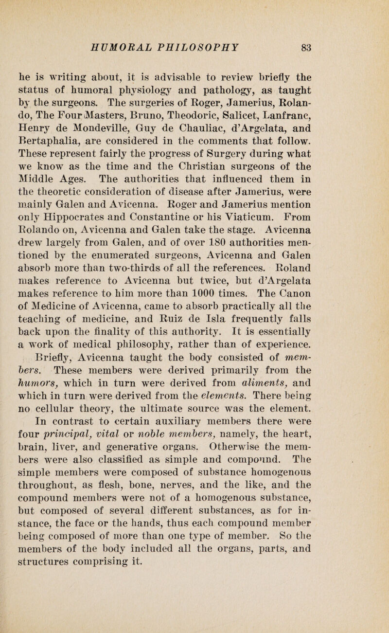 he is writing about, it is advisable to review briefly the status of humoral physiology and pathology, as taught by the surgeons. The surgeries of Roger, Jamerius, Rolan¬ do, The Four Masters, Bruno, Theodoric, Salicet, Lanfrane, Henry de Mondeville, Guy de Chauliac, d’Argelata, and Bertaphalia, are considered in the comments that follow. These represent fairly the progress of Surgery during what we know as the time and the Christian surgeons of the Middle Ages. The authorities that influenced them in the theoretic consideration of disease after Jamerius, were mainly Galen and Avicenna. Roger and Jamerius mention only Hippocrates and Constantine or his Viaticum. From Rolando on, Avicenna and Galen take the stage. Avicenna drew largely from Galen, and of over 180 authorities men¬ tioned by the enumerated surgeons, Avicenna and Galen absorb more than two-thirds of all the references. Roland makes reference to Avicenna but twice, but d’Argelata makes reference to him more than 1000 times. The Canon of Medicine of Avicenna, came to absorb practically all the teaching of medicine, and Ruiz de Isla frequently falls back upon the finality of this authority. It is essentially a work of medical philosophy, rather than of experience. Briefly, Avicenna taught the body consisted of mem¬ bers. These members were derived primarily from the humors, which in turn were derived from aliments, and which in turn were derived from the elements. There being no cellular theory, the ultimate source was the element. In contrast to certain auxiliary members there were four principal, vital or noble members, namely, the heart, brain, liver, and generative organs. Otherwise the mem¬ bers were also classified as simple and compound. The simple members were composed of substance homogenous throughout, as flesh, bone, nerves, and the like, and the compound members were not of a homogenous substance, but composed of several different substances, as for in¬ stance, the face or the hands, thus each compound member being composed of more than one type of member. So the members of the body included all the organs, parts, and structures comprising it.