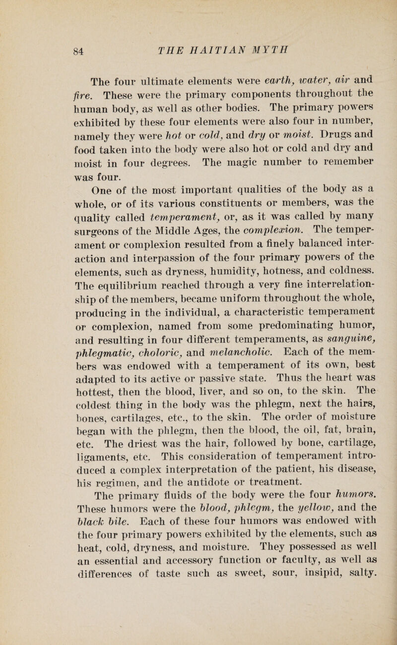 The four ultimate elements were earth, water, air and fire. These were the primary components throughout the human body, as well as other bodies. The primary powers exhibited by these four elements were also four in number, namely they were hot or cold, and dry or moist. Drugs and food taken into the body were also hot or cold and dry and moist in four degrees. The magic number to remember was four. One of the most important qualities of the body as a whole, or of its various constituents or members, was the quality called temperament, or, as it was called by many surgeons of the Middle Ages, the complexion. The temper¬ ament or complexion resulted from a finely balanced inter¬ action and interpassion of the four primary powers of the elements, such as dryness, humidity, hotness, and coldness. The equilibrium reached through a very fine interrelation¬ ship of the members, became uniform throughout the whole, producing in the individual, a characteristic temperament or complexion, named from some predominating humor, and resulting in four different temperaments, as sanguine, phlegmatic, choleric, and melancholic. Each of the mem¬ bers was endowed with a temperament of its own, best adapted to its active or passive state. Thus the heart was hottest, then the blood, liver, and so on, to the skin. The coldest thing in the body was the phlegm, next the hairs, bones, cartilages, etc., to the skin. The order of moisture began with the phlegm, then the blood, the oil, fat, brain, etc. The driest was the hair, followed by bone, cartilage, ligaments, etc. This consideration of temperament intro¬ duced a complex interpretation of the patient, his disease, his regimen, and the antidote or treatment. The primary fluids of the body were the four humors. These humors were the blood, phlegm, the yellow, and the black bile. Each of these four humors was endowed with the four primary powers exhibited by the elements, such as heat, cold, dryness, and moisture. They possessed as well an essential and accessory function or faculty, as well as differences of taste such as sweet, sour, insipid, salty.