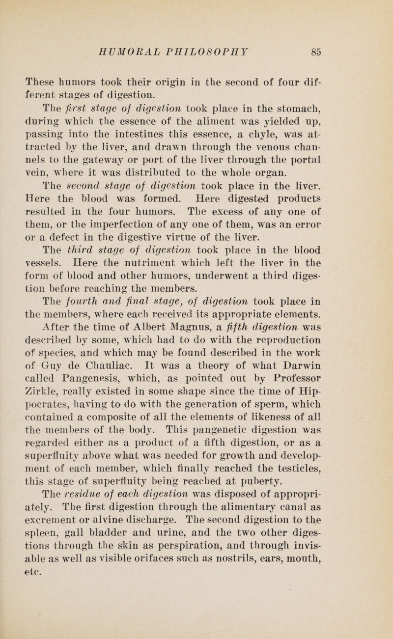 These humors took their origin in the second of four dif¬ ferent stages of digestion. The first stage of digestion took place in the stomach, during which the essence of the aliment was yielded up, passing into the intestines this essence, a chyle, was at¬ tracted by the liver, and drawn through the venous chan¬ nels to the gateway or port of the liver through the portal vein, where it was distributed to the whole organ. The second stage of digestion took place in the liver. Here the blood was formed. Here digested products resulted in the four humors. The excess of any one of them, or the imperfection of any one of them, was an error or a defect in the digestive virtue of the liver. The third stage of digestion took place in the blood vessels. Here the nutriment which left the liver in the form of blood and other humors, underwent a third diges¬ tion before reaching the members. The fourth and final stage, of digestion took place in the members, where each received its appropriate elements. After the time of Albert Magnus, a fifth digestion was described by some, which had to do with the reproduction of species, and which may be found described in the work of Guy de Chauliac. It was a theory of what Darwin called Pangenesis, which, as pointed out by Professor Zirkle, really existed in some shape since the time of Hip¬ pocrates, having to do with the generation of sperm, which contained a composite of all the elements of likeness of all the members of the body. This pangenetic digestion was regarded either as a product of a fifth digestion, or as a superfluity above what was needed for growth and develop¬ ment of each member, which finally reached the testicles, this stage of superfluity being reached at puberty. The residue of each digestion was disposed of appropri¬ ately. The first digestion through the alimentary canal as excrement or alvine discharge. The second digestion to the spleen, gall bladder and urine, and the two other diges¬ tions through the skin as perspiration, and through invis- able as well as visible orifaces such as nostrils, ears, mouth, etc.