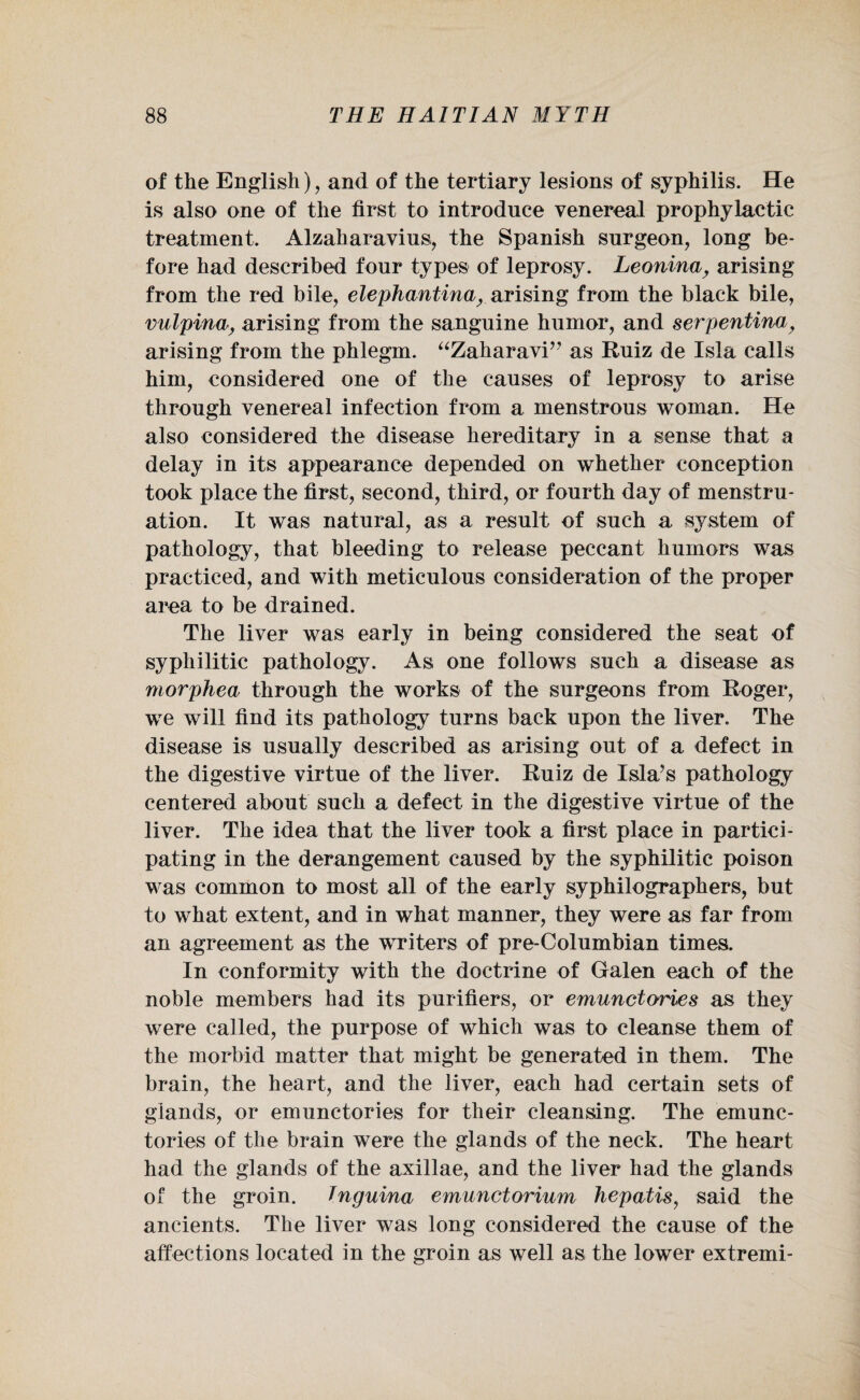 of the English), and of the tertiary lesions of syphilis. He is also one of the first to introduce venereal prophylactic treatment, Alzaharavius, the Spanish surgeon, long be¬ fore had described four types of leprosy. Leonina, arising from the red bile, elephantina, arising from the black bile, vulpina, arising from the sanguine humor, and serpentina, arising from the phlegm. “Zaharavi” as Ruiz de Isla calls him, considered one of the causes of leprosy to arise through venereal infection from a menstrous woman. He also considered the disease hereditary in a sense that a delay in its appearance depended on whether conception took place the first, second, third, or fourth day of menstru¬ ation. It was natural, as a result of such a system of pathology, that bleeding to release peccant humors was practiced, and with meticulous consideration of the proper area to be drained. The liver was early in being considered the seat of syphilitic pathology. As one follows such a disease as morphea through the works of the surgeons from Roger, we will find its pathology turns back upon the liver. The disease is usually described as arising out of a defect in the digestive virtue of the liver. Ruiz de Isla’s pathology centered about such a defect in the digestive virtue of the liver. The idea that the liver took a first place in partici¬ pating in the derangement caused by the syphilitic poison was common to most all of the early syphilographers, but to what extent, and in what manner, they were as far from an agreement as the writers of pre-Columbian times. In conformity with the doctrine of Galen each of the noble members had its purifiers, or emunctories as they were called, the purpose of which was to cleanse them of the morbid matter that might be generated in them. The brain, the heart, and the liver, each had certain sets of glands, or emunctories for their cleansing. The emunc¬ tories of the brain were the glands of the neck. The heart had the glands of the axillae, and the liver had the glands of the groin. Tnguina emunctorium hepatisy said the ancients. The liver was long considered the cause of the affections located in the groin as well as the lower extremi-