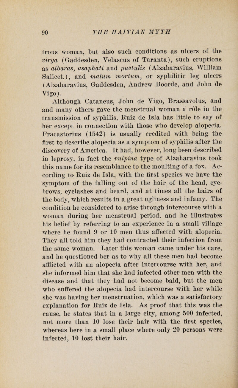 Irons woman, but also such conditions as ulcers of the virga (Gaddesden, Velascus of Taranta), such eruptions as albaras} asaphati and pustulis (Alzaharavius, William Salicet.), and malum mortum, or syphilitic leg ulcers (Alzaharavius, Gaddesden, Andrew Boorde, and John de Vigo). Although Cataneus, John de Vigo, Brassavolus, and and many others gave the menstrual woman a role in the transmission of syphilis, Kuiz de Isla has little to say of her except in connection with those who develop alopecia. Fracastorius (1542) is usually credited with being the first to describe alopecia as a symptom of syphilis after the discovery of America. It had, however, long been described in leprosy, in fact the vulpina type of Alzaharavius took this name for its resemblance to the moulting of a fox. Ac¬ cording to Ruiz de Isla, with the first species we have the symptom of the falling out of the hair of the head, eye¬ brows, eyelashes and beard, and at times all the hairs of the body, which results in a great ugliness and infamy. The condition he considered to arise through intercourse with a woman during her menstrual period, and he illustrates his belief by referring to an experience in a small village where he found 9 or 10 men thus affected with alopecia. They all told him they had contracted their infection from the same woman. Later this woman came under his care, and he questioned her as to why all these men had become afflicted with an alopecia after intercourse with her, and she informed him that she had infected other men with the disease and that they had not become bald, but the men who suffered the alopecia had intercourse with her while she was having her menstruation, which was a satisfactory explanation for Ruiz de Isla. As proof that this was the cause, he states that in a large city, among 500 infected, not more than 10 lose their hair with the first species, whereas here in a small place where only 20 persons were infected, 10 lost their hair.