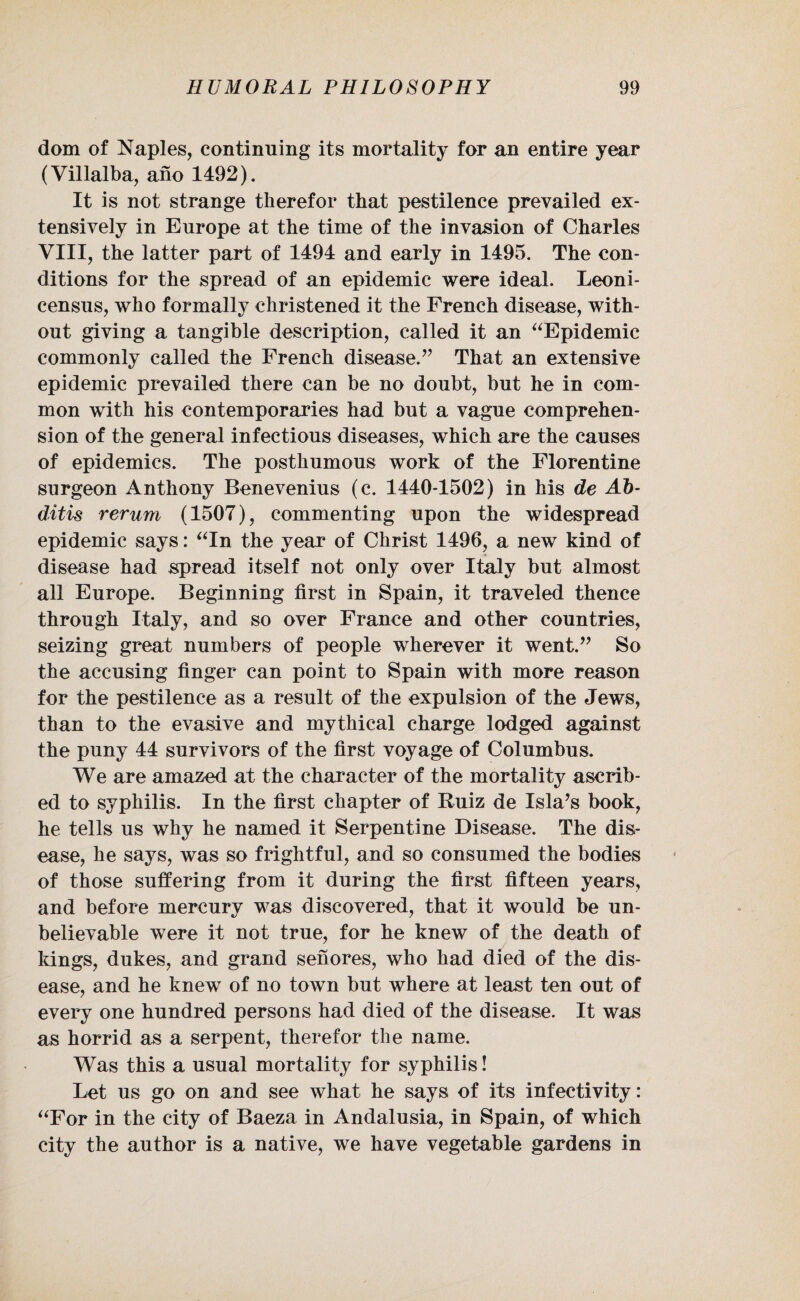 dom of Naples, continuing its mortality for an entire year (Villalba, ano 1492). It is not strange therefor that pestilence prevailed ex¬ tensively in Europe at the time of the invasion of Charles VIII, the latter part of 1494 and early in 1495. The con¬ ditions for the spread of an epidemic were ideal. Leoni- census, who formally christened it the French disease, with¬ out giving a tangible description, called it an “Epidemic commonly called the French disease.” That an extensive epidemic prevailed there can be no doubt, but he in com¬ mon with his contemporaries had but a vague comprehen¬ sion of the general infectious diseases, which are the causes of epidemics. The posthumous work of the Florentine surgeon Anthony Benevenius (c. 1440-1502) in his de Ab- ditis rerum (1507), commenting upon the widespread epidemic says: “In the year of Christ 1496, a new kind of disease had spread itself not only over Italy but almost all Europe. Beginning first in Spain, it traveled thence through Italy, and so over France and other countries, seizing great numbers of people wherever it went.” So the accusing finger can point to Spain with more reason for the pestilence as a result of the expulsion of the Jews, than to the evasive and mythical charge lodged against the puny 44 survivors of the first voyage of Columbus. We are amazed at the character of the mortality ascrib¬ ed to syphilis. In the first chapter of Ruiz de Isla’s book, he tells us why he named it Serpentine Disease. The dis¬ ease, he says, was so frightful, and so consumed the bodies of those suffering from it during the first fifteen years, and before mercury was discovered, that it would be un¬ believable were it not true, for he knew of the death of kings, dukes, and grand senores, who had died of the dis¬ ease, and he knew of no town but where at least ten out of every one hundred persons had died of the disease. It was as horrid as a serpent, therefor the name. Was this a usual mortality for syphilis! Let us go on and see what he says of its infectivity: “For in the city of Baeza in Andalusia, in Spain, of which city the author is a native, we have vegetable gardens in