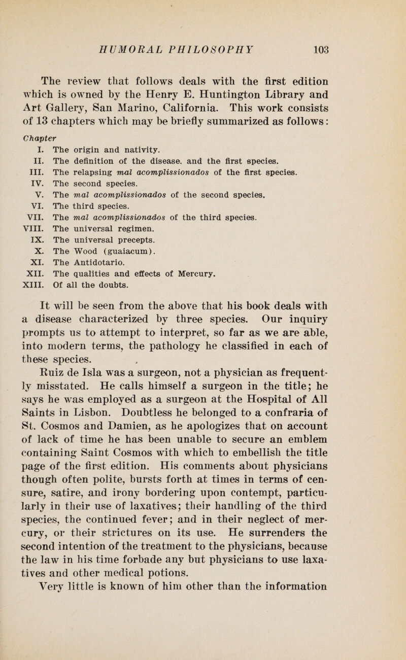 The review that follows deals with the first edition which is owned by the Henry E. Huntington Library and Art Gallery, San Marino, California. This work consists of 13 chapters which may be briefly summarized as follows: Chapter I. The origin and nativity. II. The definition of the disease, and the first species. III. The relapsing mal acomplissionados of the first species. IV. The second species. V. The mal acomplissionados of the second species. VI. The third species. VII. The mal acomplissionados of the third species. VIII. The universal regimen. IX. The universal precepts. X. The Wood (guaiacum). XI. The Antidotario. XII. The qualities and effects of Mercury. XIII. Of all the doubts. It will be seen from the above that his book deals with a disease characterized by three species. Our inquiry prompts us to attempt to interpret, so far as we are able, into modern terms, the pathology he classified in each of these species. Ruiz de Isla was a surgeon, not a physician as frequent¬ ly misstated. He calls himself a surgeon in the title; he says he was employed as a surgeon at the Hospital of All Saints in Lisbon. Doubtless he belonged to a confraria of St. Cosmos and Damien, as he apologizes that on account of lack of time he has been unable to secure an emblem containing Saint Cosmos with which to embellish the title page of the first edition. His comments about physicians though often polite, bursts forth at times in terms of cen¬ sure, satire, and irony bordering upon contempt, particu¬ larly in their use of laxatives; their handling of the third species, the continued fever; and in their neglect of mer¬ cury, or their strictures on its use. He surrenders the second intention of the treatment to the physicians, because the law in his time forbade any but physicians to use laxa¬ tives and other medical potions. Verv little is known of him other than the information •/