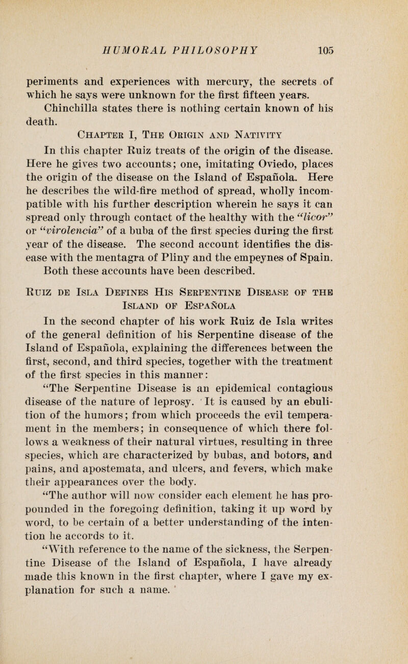 peri merits and experiences with mercury, the secrets of which he says were unknown for the first fifteen years. Chinchilla states there is nothing certain known of his death. Chapter I, The Origin and Nativity In this chapter Ruiz treats of the origin of the disease. Here he gives two accounts; one, imitating Oviedo, places the origin of the disease on the Island of Espanola. Here he describes the wild-fire method of spread, wholly incom¬ patible with his further description wherein he says it can spread only through contact of the healthy with the “licor” or “virolencia” of a buba of the first species during the first year of the disease. The second account identifies the dis¬ ease with the mentagra of Pliny and the empeynes of Spain. Both these accounts have been described. Ruiz de Isla Defines His Serpentine Disease of the Island of Espanola In the second chapter of his work Ruiz de Isla writes of the general definition of his Serpentine disease of the Island of Espanola, explaining the differences between the first, second, and third species, together with the treatment of the first species in this manner: “The Serpentine Disease is an epidemical contagious disease of the nature of leprosy. It is caused by an ebuli- tion of the humors; from which proceeds the evil tempera¬ ment in the members; in consequence of which there fol¬ lows a weakness of their natural virtues, resulting in three species, which are characterized by bubas, and botors, and pains, and apostemata, and ulcers, and fevers, which make their appearances over the body. “The author will now consider each element he has pro¬ pounded in the foregoing definition, taking it up word by word, to be certain of a better understanding of the inten¬ tion he accords to it. “With reference to the name of the sickness, the Serpen¬ tine Disease of the Island of Espanola, I have already made this known in the first chapter, where I gave my ex¬ planation for such a name. i