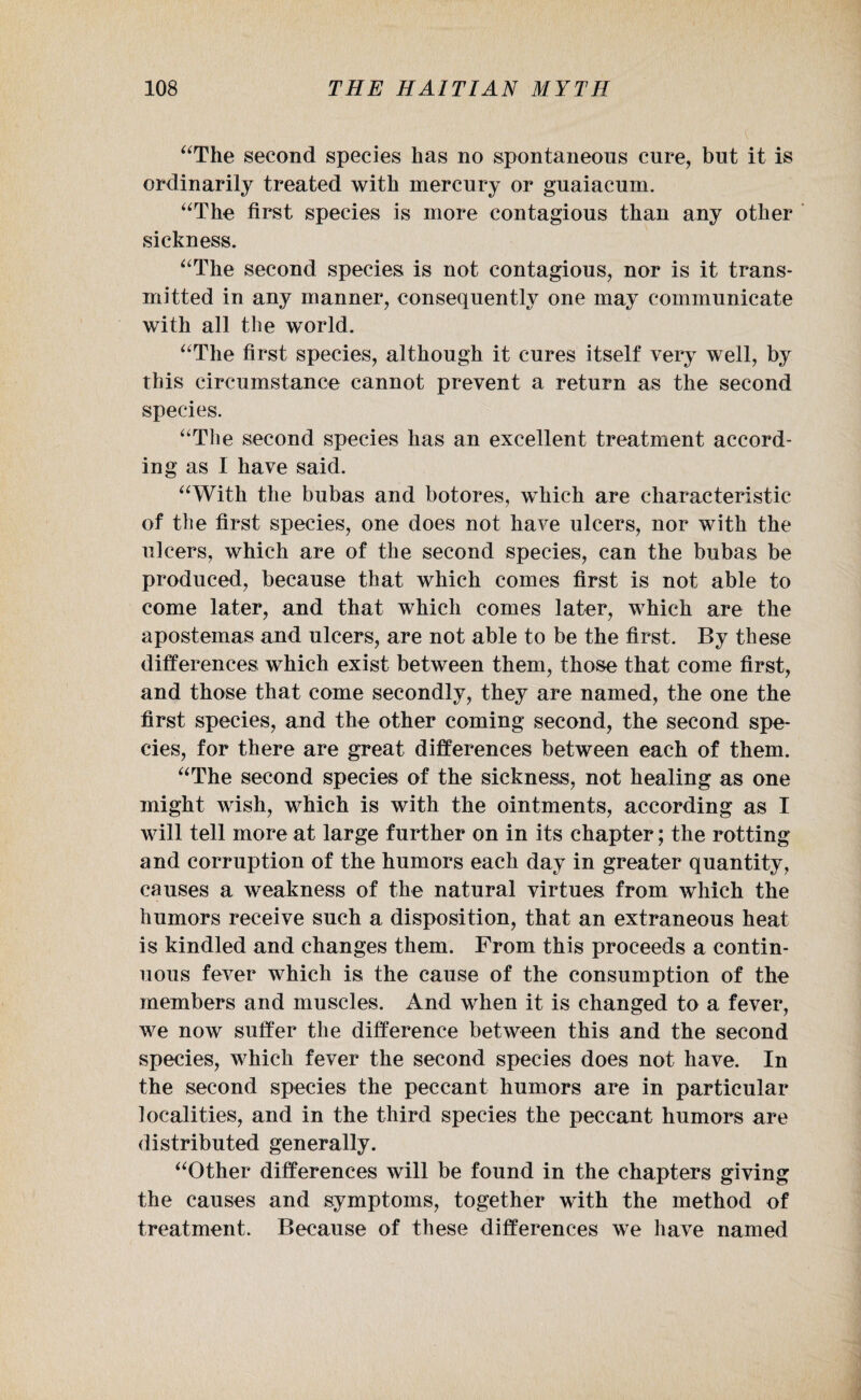 “The second species has no spontaneous cure, but it is ordinarily treated with mercury or guaiacum. “The first species is more contagious than any other sickness. “The second species is not contagious, nor is it trans¬ mitted in any manner, consequently one may communicate with all the world. “The first species, although it cures itself very well, by this circumstance cannot prevent a return as the second species. “The second species has an excellent treatment accord¬ ing as I have said. “With the bubas and botores, which are characteristic of the first species, one does not have ulcers, nor with the ulcers, which are of the second species, can the bubas be produced, because that which comes first is not able to come later, and that which comes later, which are the apostemas and ulcers, are not able to be the first. By these differences which exist between them, those that come first, and those that come secondly, they are named, the one the first species, and the other coming second, the second spe¬ cies, for there are great differences between each of them. “The second species of the sickness, not healing as one might wish, which is with the ointments, according as I will tell more at large further on in its chapter; the rotting and corruption of the humors each day in greater quantity, causes a weakness of the natural virtues from which the humors receive such a disposition, that an extraneous heat is kindled and changes them. From this proceeds a contin¬ uous fever which is the cause of the consumption of the members and muscles. And when it is changed to a fever, we now suffer the difference between this and the second species, which fever the second species does not have. In the second species the peccant humors are in particular localities, and in the third species the peccant humors are distributed generally. “Other differences will be found in the chapters giving the causes and symptoms, together with the method of treatment. Because of these differences we have named