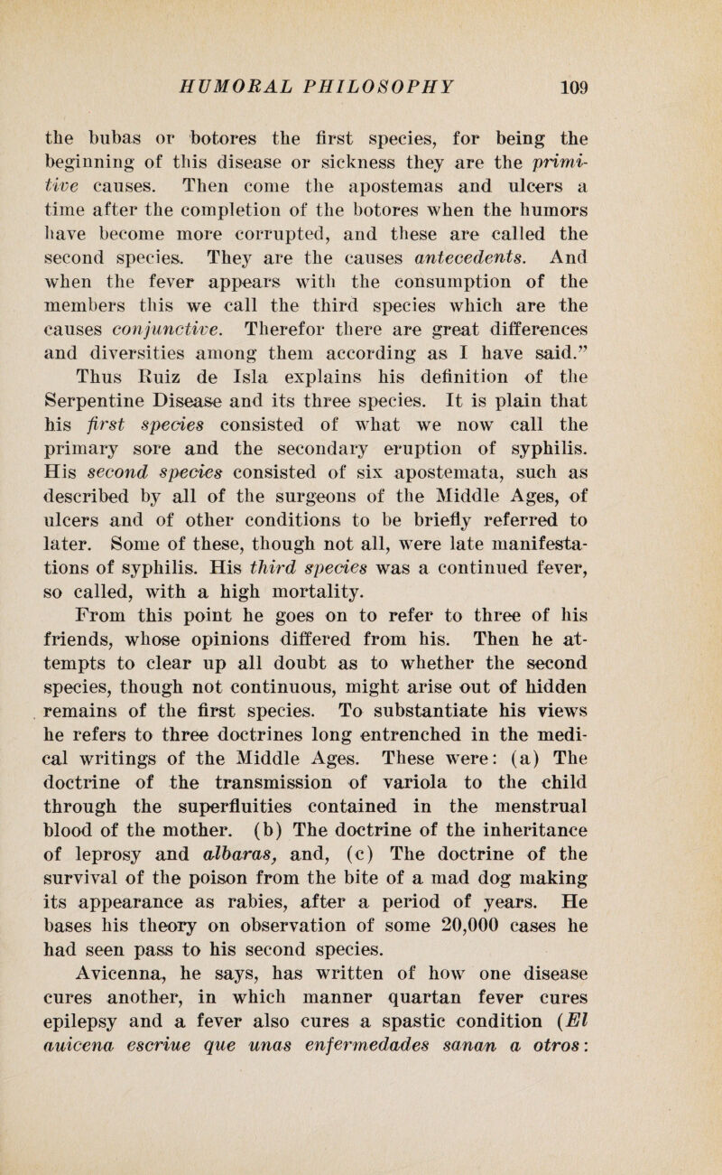 the bubas or botores the first species, for being the beginning of this disease or sickness they are the primi¬ tive causes. Then come the apostemas and ulcers a time after the completion of the botores when the humors have become more corrupted, and these are called the second species. They are the causes antecedents. And when the fever appears with the consumption of the members this we call the third species which are the causes conjunctive. Therefor there are great differences and diversities among them according as I have said.” Thus Ruiz de Isla explains his definition of the Serpentine Disease and its three species. It is plain that his first species consisted of what we now call the primary sore and the secondary eruption of syphilis. His second species consisted of six apostemata, such as described by all of the surgeons of the Middle Ages, of ulcers and of other conditions to be briefly referred to later. Some of these, though not all, were late manifesta¬ tions of syphilis. His third species was a continued fever, so called, with a high mortality. From this point he goes on to refer to three of his friends, whose opinions differed from his. Then he at¬ tempts to clear up all doubt as to whether the second species, though not continuous, might arise out of hidden remains of the first species. To substantiate his views he refers to three doctrines long entrenched in the medi¬ cal writings of the Middle Ages. These were: (a) The doctrine of the transmission of variola to the child through the superfluities contained in the menstrual blood of the mother, (b) The doctrine of the inheritance of leprosy and albarasy and, (c) The doctrine of the survival of the poison from the bite of a mad dog making its appearance as rabies, after a period of years. He bases his theory on observation of some 20,000 cases he had seen pass to his second species. Avicenna, he says, has written of how one disease cures another, in which manner quartan fever cures epilepsy and a fever also cures a spastic condition (El auicena escriue que unas enfermedades sanan a otros: