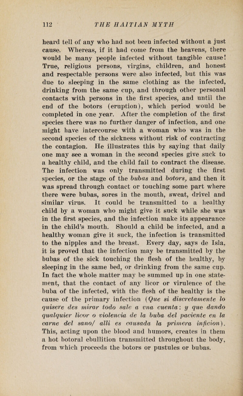 heard tell of any who had not been infected without a just cause. Whereas, if it had come from the heavens, there would be many people infected without tangible cause! True, religious persons, virgins, children, and honest and respectable persons were also infected, but this was due to sleeping in the same clothing as the infected, drinking from the same cup, and through other personal contacts with persons in the first species, and until the end of the botors (eruption), which period would be completed in one year. After the completion of the first species there was no further danger of infection, and one might have intercourse with a woman who was in the second species of the sickness without risk of contracting the contagion. He illustrates this by saying that daily one may see a woman in the second species give suck to a healthy child, and the child fail to contract the disease. The infection was only transmitted during the first species, or the stage of the bub as and botors, and then it was spread through contact or touching some part where there were bubas, sores in the mouth, sweat, drivel and similar virus. It could be transmitted to a healthy child by a woman who might give it suck while she was in the first species, and the infection make its appearance in the child’s mouth. Should a child be infected, and a healthy woman give it suck, the infection is transmitted to the nipples and the breast. Every day, says de Isla, it is proved that the infection may be transmitted by the bubas of the sick touching the flesh of the healthy, by sleeping in the same bed, or drinking from the same cup. In fact the whole matter may be summed up in one state¬ ment, that the contact of any licor or virulence of the buba of the infected, with the flesh of the healthy is the cause of the primary infection (Que si discretamente lo quisere des mirar todo sale a vna cuenta: y que dando qualquier licor o violencia de la buba del pacieute en la came del sano/ alii es causada la primera inficion). This, acting upon the blood and humors, creates in them a hot botoral ebullition transmitted throughout the body, from which proceeds the botors or pustules or bubas.