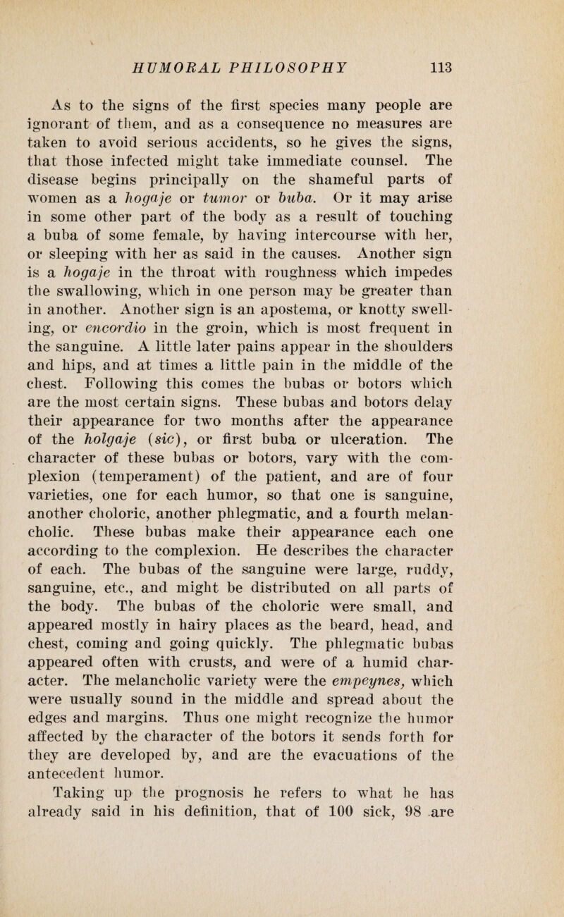 As to tlie signs of the first species many people are ignorant of them, and as a consequence no measures are taken to avoid serious accidents, so he gives the signs, that those infected might take immediate counsel. The disease begins principally on the shameful parts of women as a hogaje or tumor or buba. Or it may arise in some other part of the body as a result of touching a buba of some female, by having intercourse with her, or sleeping with her as said in the causes. Another sign is a hogaje in the throat with roughness which impedes the swallowing, which in one person may be greater than in another. Another sign is an apostema, or knotty swell¬ ing, or encordio in the groin, which is most frequent in the sanguine. A little later pains appear in the shoulders and hips, and at times a little pain in the middle of the chest. Following this conies the bubas or botors which are the most certain signs. These bubas and botors delay their appearance for two months after the appearance of the holgaje (sic), or first buba or ulceration. The character of these bubas or botors, vary with the com¬ plexion (temperament) of the patient, and are of four varieties, one for each humor, so that one is sanguine, another choloric, another phlegmatic, and a fourth melan¬ cholic. These bubas make their appearance each one according to the complexion. He describes the character of each. The bubas of the sanguine were large, ruddy, sanguine, etc., and might be distributed on all parts of the body. The bubas of the choloric were small, and appeared mostly in hairy places as the beard, head, and chest, coming and going quickly. The phlegmatic bubas appeared often with crusts, and were of a humid char¬ acter. The melancholic variety were the empeynes, which were usually sound in the middle and spread about the edges and margins. Thus one might recognize tbe humor affected by the character of the botors it sends forth for they are developed by, and are the evacuations of the antecedent humor. Taking up the prognosis he refers to what lie has already said in his definition, that of 100 sick, 98 .are
