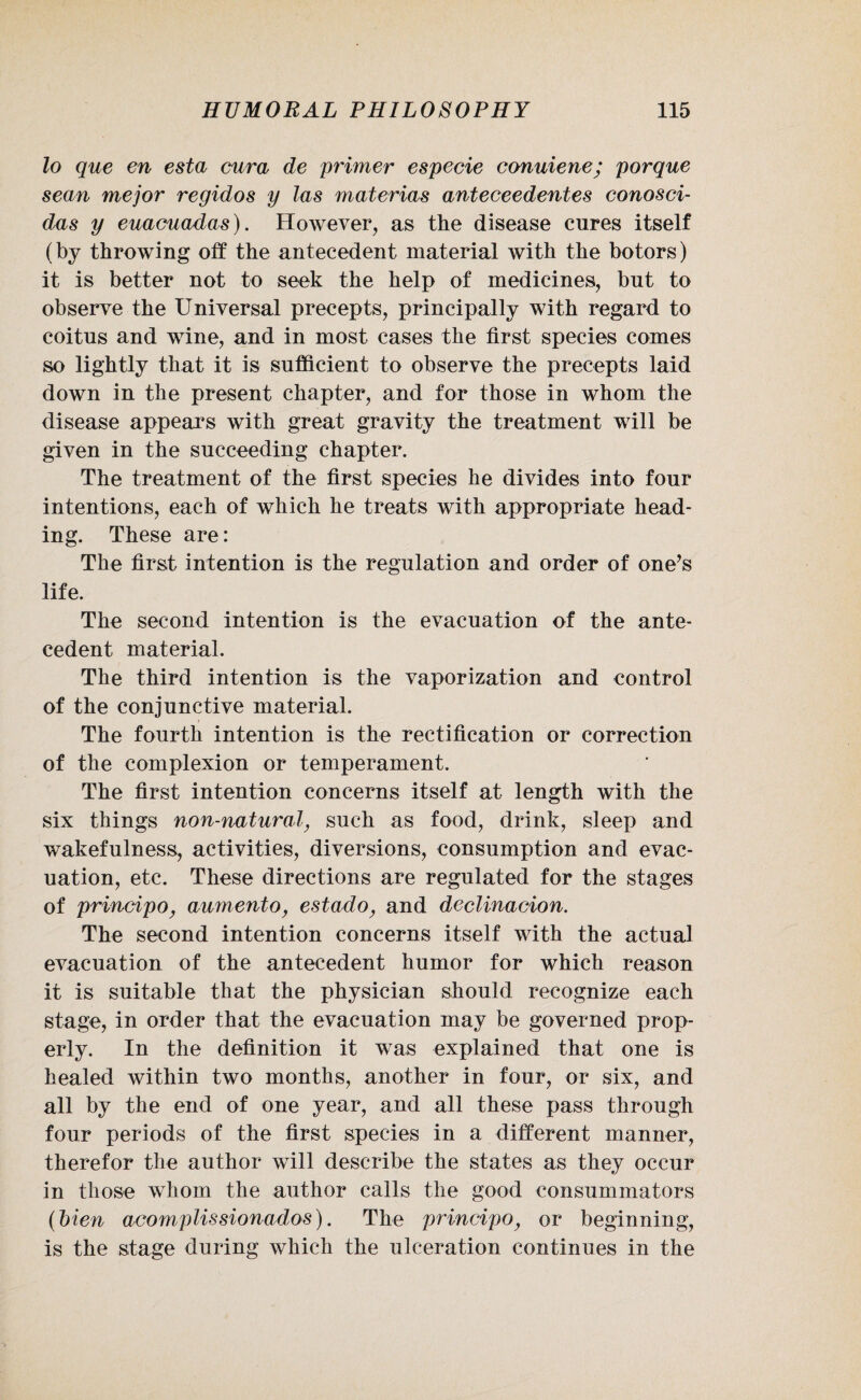 lo que en esta cura de primer especie conuiene; porque sean mejor regidos y las materias anteceedentes conosci- d,as y euacuadas). However, as the disease cures itself (by throwing off the antecedent material with the botors) it is better not to seek the help of medicines, but to observe the Universal precepts, principally with regard to coitus and wine, and in most cases the first species comes so lightly that it is sufficient to observe the precepts laid down in the present chapter, and for those in whom the disease appears with great gravity the treatment will be given in the succeeding chapter. The treatment of the first species he divides into four intentions, each of which he treats with appropriate head¬ ing. These are: The first intention is the regulation and order of one’s life. The second intention is the evacuation of the ante¬ cedent material. The third intention is the vaporization and control of the conjunctive material. The fourth intention is the rectification or correction of the complexion or temperament. The first intention concerns itself at length with the six things non-natural, such as food, drink, sleep and wakefulness, activities, diversions, consumption and evac¬ uation, etc. These directions are regulated for the stages of principo, aumento, estado, and declinacion. The second intention concerns itself with the actual evacuation of the antecedent humor for which reason it is suitable that the physician should recognize each stage, in order that the evacuation may be governed prop¬ erly. In the definition it was explained that one is healed within two months, another in four, or six, and all by the end of one year, and all these pass through four periods of the first species in a different manner, therefor the author will describe the states as they occur in those whom the author calls the good eonsummators (bien acomplissionados). The principo, or beginning, is the stage during which the ulceration continues in the