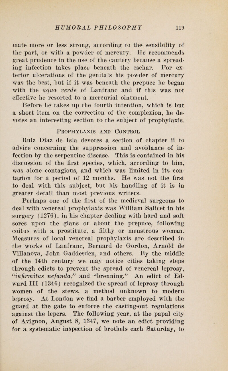 mate more or less strong, according to tlie sensibility of the part, or with a powder of mercury. He recommends great prudence in the use of the cautery because a spread¬ ing infection takes place beneath the eschar. For ex¬ terior ulcerations of the genitals his powder of mercury was the best, but if it was beneath the prepuce he began with the aqua verde of Lanfranc and if this was not effective he resorted to a mercurial ointment. Before he takes up the fourth intention, which is but a short item on the correction of the complexion, he de¬ votes an interesting section to the subject of prophylaxis. Prophylaxis and Control Ruiz Diaz de Isla devotes a section of chapter ii to advice concerning the suppression and avoidance of in¬ fection by the serpentine disease. This is contained in his discussion of the first species, which, according to him, was alone contagious, and which was limited in its con¬ tagion for a period of 12 months. He was not the first to deal with this subject, but his handling of it is in greater detail than most previous writers. Perhaps one of the first of the medieval surgeons to deal with venereal prophylaxis was William Salicet in his surgery (1276), in his chapter dealing with hard and soft sores upon the glans or about the prepuce, following coitus with a prostitute, a filthy or menstrous woman. Measures of local venereal prophylaxis are described in the works of Lanfranc, Bernard de Gordon, Arnold de Villanova, John Gaddesden, and others. By the middle of the 14th century we may notice cities taking steps through edicts to prevent the spread of venereal leprosy, “infirmitas nefanda/’ and “brenning.” An edict of Ed¬ ward III (1346) recognized the spread of leprosy through women of the stews, a method unknown to modern leprosy. At London we find a barber employed with the guard at the gate to enforce the casting-out regulations against the lepers. The following year, at the papal city of Avignon, August 8, 1347, we note an edict providing for a systematic inspection of brothels each Saturday, to