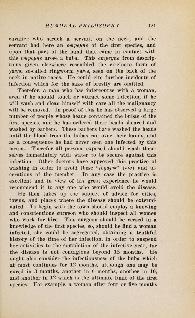 cavalier who struck a servant on the neck, and the servant had here an empeyne of the first species, and upon that part of the hand that came in contact with this empeyne arose a buba. This empeyne from descrip¬ tions given elsewhere resembled the circinate form of yaws, so-called ringworm yaws, seen on the back of the neck in native races. He could cite further incidents of infection wThich for the sake of brevity are omitted. Therefor, a man who has intercourse with a woman, even if he should touch or attract some infection, if he will wash and clean himself with care all the malignancy will be removed. In proof of this he has observed a large number of people whose heads contained the bubas of the first species, and he has ordered their heads sheared and washed by barbers. These barbers have washed the heads until the blood from the bubas ran over their hands, and as a consequence he had never seen one infected by this means. Therefor all persons exposed should wash them¬ selves immediately with water to be secure against this infection. Other doctors have approved this practice of washing in order to avoid these “fogajes” (sic) and ul¬ cerations of the member. In any case the practice is excellent and in view of his great experience he would recommend it to any one who would avoid the disease. He then takes up the subject of advice for cities, towns, and places where the disease should be extermi¬ nated. To begin with the town should employ a knowing and conscientious surgeon who should inspect all women who work for hire. This surgeon should be versed in a knowledge of the first species, so, should he find a woman infected, she could be segregated, obtaining a truthful history of the time of her infection, in order to suspend her activities to the completion of the infective year, for the disease is not contagious beyond 12 months. He ought also consider the infectiousness of the buba which at most continues for 12 months, although one may be cured in 3 months, another in 6 months, another in 10, and another in 12 which is the ultimate limit of the first species. For example, a woman after four or five months