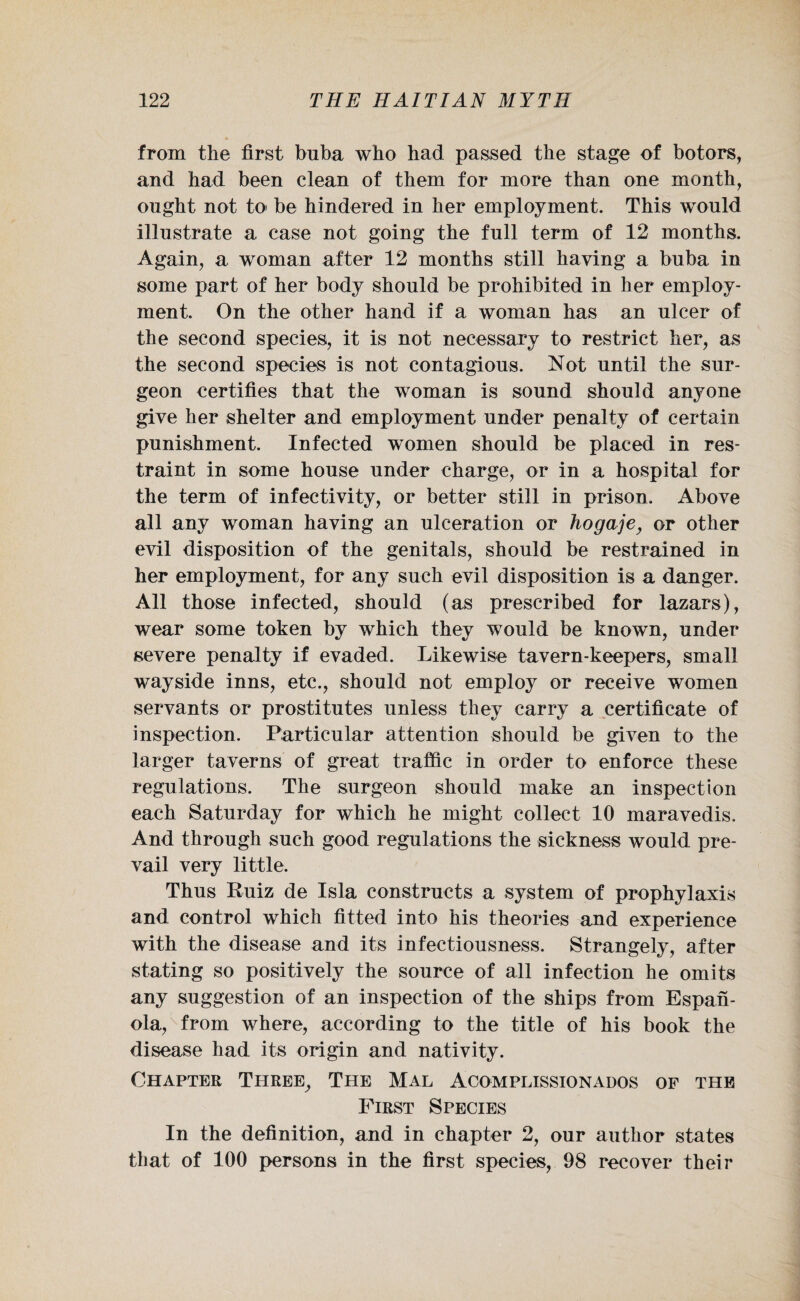 from the first buba who had passed the stage of botors, and had been clean of them for more than one month, ought not to- be hindered in her employment. This would illustrate a case not going the full term of 12 months. Again, a woman after 12 months still haying a buba in some part of her body should be prohibited in her employ¬ ment. On the other hand if a woman has an ulcer of the second species, it is not necessary to restrict her, as the second species is not contagious. Not until the sur¬ geon certifies that the woman is sound should anyone give her shelter and employment under penalty of certain punishment. Infected women should be placed in res¬ traint in some house under charge, or in a hospital for the term of infectivity, or better still in prison. Above all any woman haying an ulceration or hogaje, or other evil disposition of the genitals, should be restrained in her employment, for any such evil disposition is a danger. All those infected, should (as prescribed for lazars), wear some token by which they would be known, under severe penalty if evaded. Likewise tavern-keepers, small wayside inns, etc., should not employ or receive women servants or prostitutes unless they carry a certificate of inspection. Particular attention should be given to the larger taverns of great traffic in order to enforce these regulations. The surgeon should make an inspection each Saturday for which he might collect 10 maravedis. And through such good regulations the sickness would pre¬ vail very little. Thus Ruiz de Isla constructs a system of prophylaxis and control which fitted into his theories and experience with the disease and its infectiousness. Strangely, after stating so positively the source of all infection he omits any suggestion of an inspection of the ships from Espan- ola, from where, according to the title of his book the disease had its origin and nativity. Chapter Three, The Mal Acomplissionados of the First Species In the definition, and in chapter 2, our author states that of 100 persons in the first species, 98 recover their