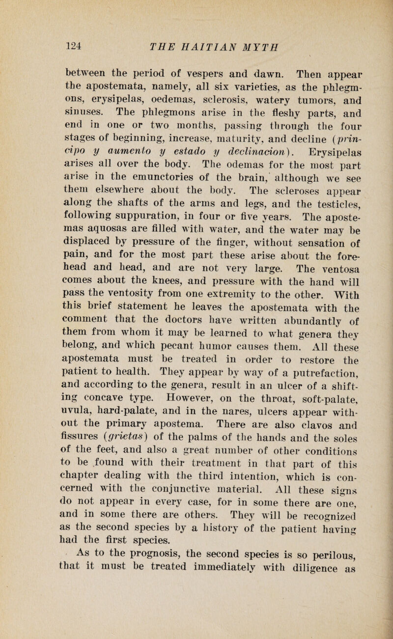 between the period of vespers and dawn. Then appear the apostemata, namely, all six varieties, as the phlegm¬ ons, erysipelas, oedemas, sclerosis, watery tumors, and sinuses. The phlegmons arise in the fleshy parts, and end in one or two months, passing through the four stages of beginning, increase, maturity, and decline (prin- cipo y aumento y estado y declinacion). Erysipelas arises all over the body. The odernas for the most part arise in the emunctories of the brain, although we see them elsewhere about the body. The scleroses appear along the shafts of the arms and legs, and the testicles, following suppuration, in four or five years. The aposte- mas aquosas are filled with water, and the water may be displaced by pressure of the finger, without sensation of pain, and for the most part these arise about the fore¬ head and head, and are not very large. The ventosa comes about the knees, and pressure with the hand will pass the ventosity from one extremity to the other. With this brief statement he leaves the apostemata with the comment that the doctors have written abundantly of them from whom it may be learned to what genera they belong, and which pecant humor causes them. All these apostemata must be treated in order to restore the patient to health. They appear by way of a putrefaction, and according to the genera, result in an ulcer of a shift¬ ing concave type. However, on the throat, soft-palate, uvula, hard-palate, and in the nares, ulcers appear with¬ out the primary apostema. There are also clavos and fissures (grietas) of the palms of the hands and the soles of the feet, and also a great number of other conditions to be found with their treatment in that part of this chapter dealing with the third intention, which is con¬ cerned with the conjunctive material. All these signs do not appear in every case, for in some there are one, and in some there are others. They will be recognized as the second species by a history of the patient having had the first species. As to the prognosis, the second species is so perilous, that it must be treated immediately with diligence as