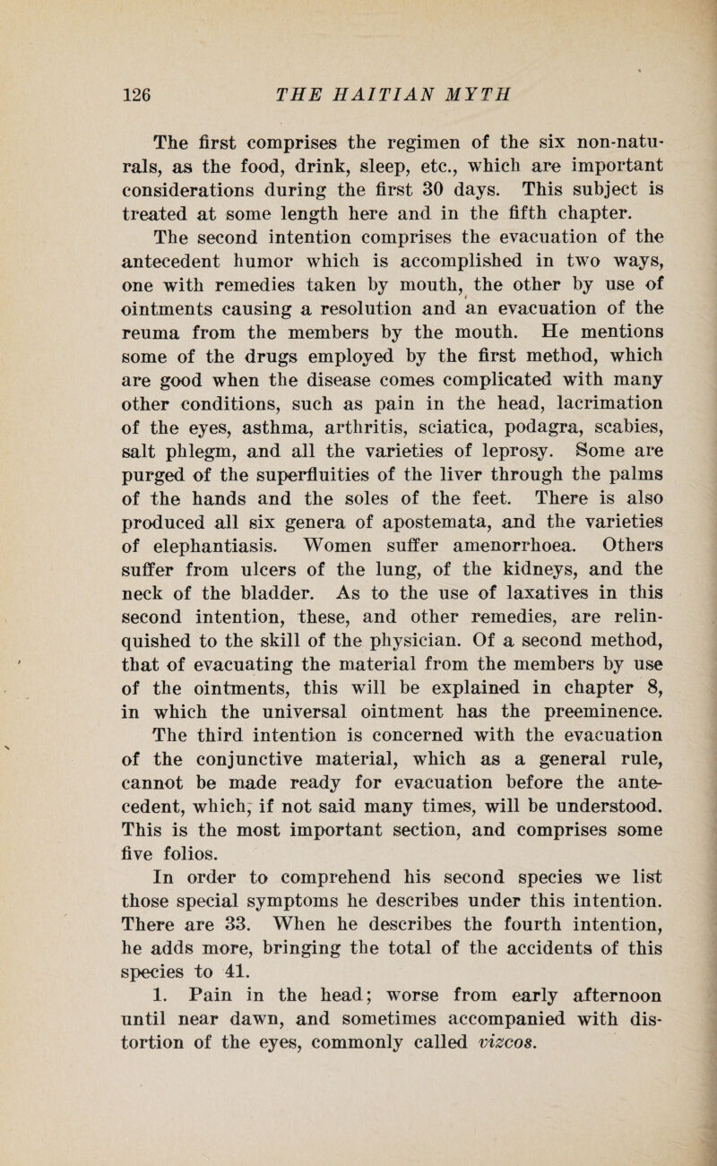 The first comprises the regimen of the six non-natu¬ rals, as the food, drink, sleep, etc., which are important considerations during the first 30 days. This subject is treated at some length here and in the fifth chapter. The second intention comprises the evacuation of the antecedent humor which is accomplished in two ways, one with remedies taken by mouth, the other by use of ointments causing a resolution and an evacuation of the reuma from the members by the mouth. He mentions some of the drugs employed by the first method, which are good when the disease comes complicated with many other conditions, such as pain in the head, lacrimation of the eyes, asthma, arthritis, sciatica, podagra, scabies, salt phlegm, and all the varieties of leprosy. Some are purged of the superfluities of the liver through the palms of the hands and the soles of the feet. There is also produced all six genera of apostemata, and the varieties of elephantiasis. Women suffer amenorrhoea. Others suffer from ulcers of the lung, of the kidneys, and the neck of the bladder. As to the use of laxatives in this second intention, these, and other remedies, are relin¬ quished to the skill of the physician. Of a second method, that of evacuating the material from the members by use of the ointments, this will be explained in chapter 8, in which the universal ointment has the preeminence. The third intention is concerned with the evacuation of the conjunctive material, which as a general rule, cannot be made ready for evacuation before the ante¬ cedent, which; if not said many times, will be understood. This is the most important section, and comprises some five folios. In order to comprehend his second species we list those special symptoms he describes under this intention. There are 33. When he describes the fourth intention, he adds more, bringing the total of the accidents of this species to 41. 1. Pain in the head; worse from early afternoon until near dawn, and sometimes accompanied with dis¬ tortion of the eyes, commonly called vizcos.