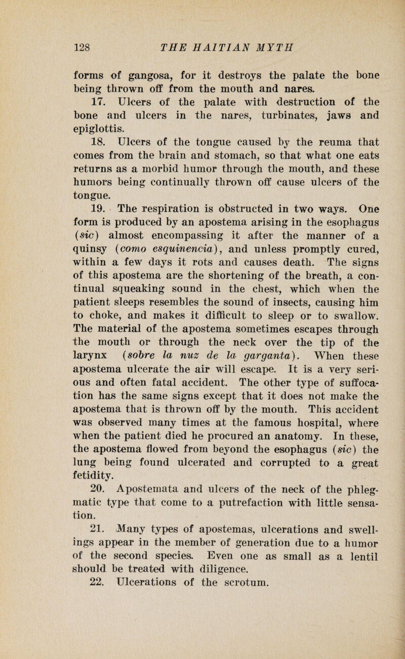 forms of gangosa, for it destroys the palate the bone being thrown off from the mouth and nares. 17. Ulcers of the palate with destruction of the bone and ulcers in the nares, turbinates, jaws and epiglottis. 18. Ulcers of the tongue caused by the reuma that comes from the brain and stomach, so that what one eats returns as a morbid humor through the mouth, and these humors being continually thrown off cause ulcers of the tongue. 19. The respiration is obstructed in two ways. One form is produced by an apostema arising in the esophagus (sic) almost encompassing it after the manner of a quinsy (como esquinencia), and unless promptly cured, within a few days it rots and causes death. The signs of this apostema are the shortening of the breath, a con¬ tinual squeaking sound in the chest, which when the patient sleeps resembles the sound of insects, causing him to choke, and makes it difficult to sleep or to swallow. The material of the apostema sometimes escapes through the mouth or through the neck over the tip of the larynx (sobre la nuz de la garganta). When these apostema ulcerate the air will escape. It is a very seri¬ ous and often fatal accident. The other type of suffoca¬ tion has the same signs except that it does not make the apostema that is thrown off by the mouth. This accident was observed many times at the famous hospital, where when the patient died he procured an anatomy. In these, the apostema flowed from beyond the esophagus (sic) the lung being found ulcerated and corrupted to a great fetidity. 20. Apostemata and ulcers of the neck of the phleg¬ matic type that come to a putrefaction with little sensa¬ tion. 21. Many types of apostemas, ulcerations and swell¬ ings appear in the member of generation due to a humor of the second species. Even one as small as a lentil should be treated with diligence. 22. Ulcerations of the scrotum.