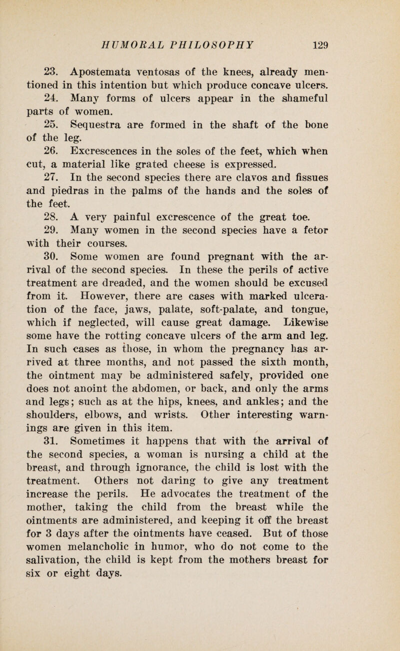 23. Apostemata ventosas of the knees, already men¬ tioned in this intention but which produce concave ulcers. 24. Many forms of ulcers appear in the shameful parts of women. 25. Sequestra are formed in the shaft of the bone of the leg. 26. Excrescences in the soles of the feet, which when cut, a material like grated cheese is expressed. 27. In the second species there are clavos and tissues and piedras in the palms of the hands and the soles of the feet. 28. A very painful excrescence of the great toe. 29. Many women in the second species have a fetor with their courses. 30. Some women are found pregnant with the ar¬ rival of the second species. In these the perils of active treatment are dreaded, and the women should be excused from it. However, there are cases with marked ulcera¬ tion of the face, jaws, palate, soft-palate, and tongue, which if neglected, will cause great damage. Likewise some have the rotting concave ulcers of the arm and leg. % In such cases as those, in whom the pregnancy has ar¬ rived at three months, and not passed the sixth month, the ointment may be administered safely, provided one does not anoint the abdomen, or back, and only the arms and legs; such as at the hips, knees, and ankles; and the shoulders, elbows, and wrists. Other interesting warn¬ ings are given in this item. 31. Sometimes it happens that with the arrival of the second species, a woman is nursing a child at the breast, and through ignorance, the child is lost with the treatment. Others not daring to give any treatment increase the perils. He advocates the treatment of the mother, taking the child from the breast while the ointments are administered, and keeping it off the breast for 3 days after the ointments have ceased. But of those women melancholic in humor, who do not come to the salivation, the child is kept from the mothers breast for six or eight days.