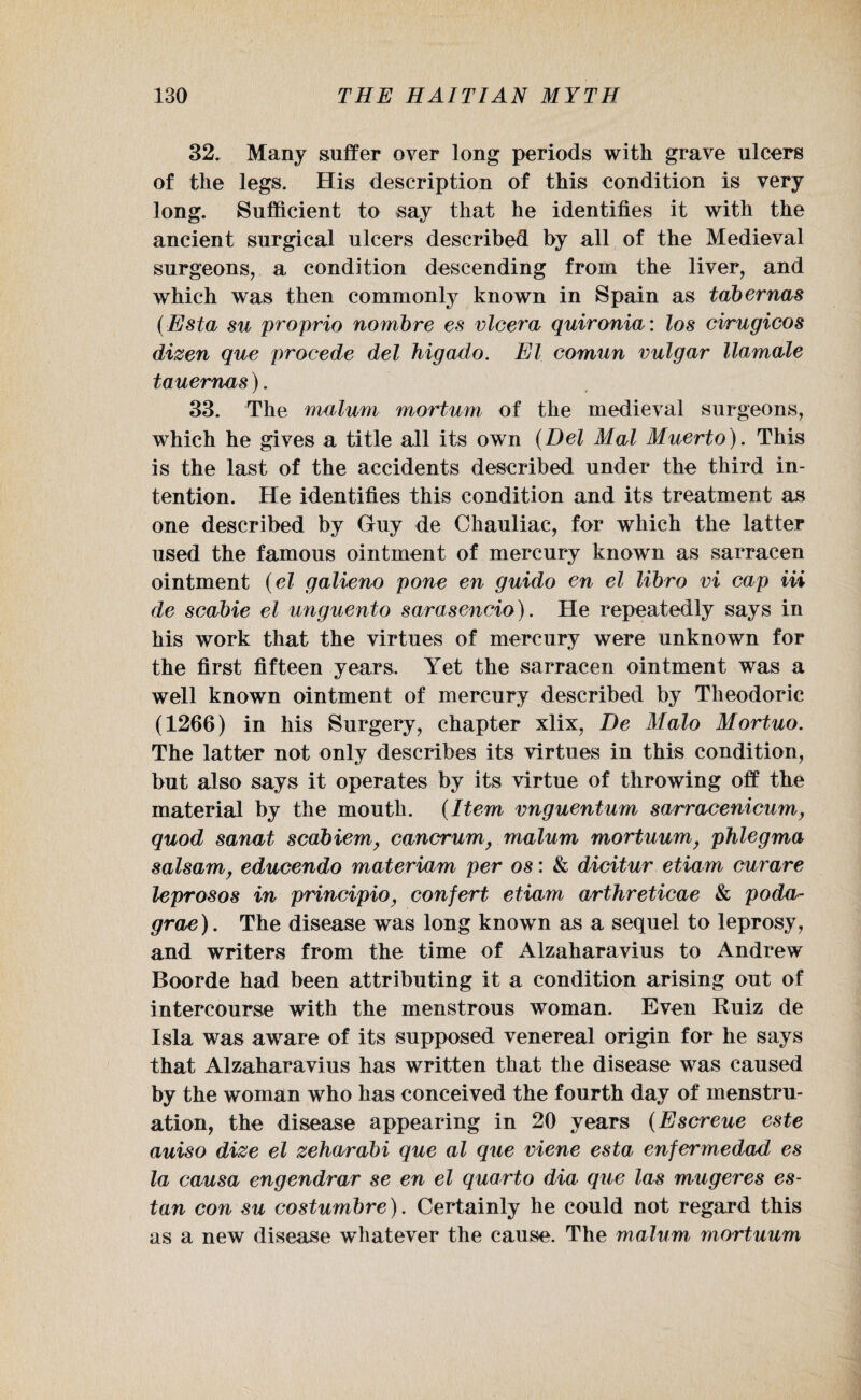 32. Many suffer over long periods with grave ulcers of the legs. His description of this condition is very long. Sufficient to say that he identifies it with the ancient surgical ulcers described by all of the Medieval surgeons, a condition descending from the liver, and which was then commonly known in Spain as tabernas (Esta su proprio nombre es vlcera quironia: los cwugicos dizen que procede del higado. El comun vulgar llamale tauemas). 33. The malum mortum of the medieval surgeons, which he gives a title all its own (Del Mai Muerto). This is the last of the accidents described under the third in¬ tention. He identifies this condition and its treatment as one described by Guy de Chauliac, for which the latter used the famous ointment of mercury known as sarracen ointment (el galieno pone en guido en el libro vi cap Hi de scabie el unguento sarasencio). He repeatedly says in his work that the virtues of mercury were unknown for the first fifteen years. Yet the sarracen ointment was a well known ointment of mercury described by Theodoric (1266) in his Surgery, chapter xlix, De Malo Mortuo. The latter not only describes its virtues in this condition, but also says it operates by its virtue of throwing off the material by the mouth. (Item vnguentum sarracenicum, quod sanat scabiem, cancrum, malum mortuum, phlegma salsam, educendo materiam per os: & dicitur etiam curare leprosos in principio, confert etiam arthreticae & poda- grae). The disease was long known as a sequel to leprosy, and writers from the time of Alzaharavius to Andrew Boorde had been attributing it a condition arising out of intercourse with the menstrous woman. Even Buiz de Isla was aware of its supposed venereal origin for he says that Alzaharavius has written that the disease was caused by the woman who has conceived the fourth day of menstru¬ ation, the disease appearing in 20 years (Escreue este auiso dize el zehwrabi que al que viene esta enfermedad es la causa engendrar se en el quarto dia que las mugeres es- tan con su costumbre). Certainly he could not regard this as a new disease whatever the cause. The malum mortuum