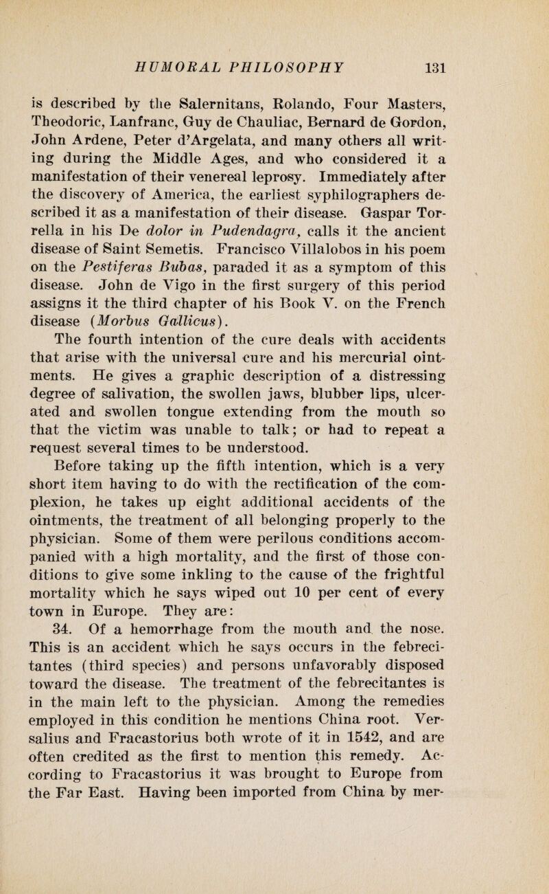 is described by the Salernitans, Rolando, Four Masters, Theodoric, Lanfranc, Guy de Chauliac, Bernard de Gordon, John Ardene, Peter d’Argelata, and many others all writ¬ ing during the Middle Ages, and who considered it a manifestation of their venereal leprosy. Immediately after the discovery of America, the earliest syphilographers de¬ scribed it as a manifestation of their disease. Gaspar Tor- rella in his De dolor in Pudendagray calls it the ancient disease of Saint Semetis. Francisco Villalobos in his poem on the Pestiferas Bub as, paraded it as a symptom of this disease. John de Vigo in the first surgery of this period assigns it the third chapter of his Book V. on the French disease (Morbus Gallicus). The fourth intention of the cure deals with accidents that arise with the universal cure and his mercurial oint¬ ments. He gives a graphic description of a distressing degree of salivation, the swollen jaws, blubber lips, ulcer¬ ated and swollen tongue extending from the mouth so that the victim was unable to talk; or had to repeat a request several times to be understood. Before taking up the fifth intention, which is a very short item having to do with the rectification of the com¬ plexion, he takes up eight additional accidents of the ointments, the treatment of all belonging properly to the physician. Some of them were perilous conditions accom¬ panied with a high mortality, and the first of those con¬ ditions to give some inkling to the cause of the frightful mortality which he says wiped out 10 per cent of every town in Europe. They are: 34. Of a hemorrhage from the mouth and the nose. This is an accident which he says occurs in the febreci- tantes (third species) and persons unfavorably disposed toward the disease. The treatment of the febrecitantes is in the main left to the physician. Among the remedies employed in this condition he mentions China root. Ver- salius and Fracastorius both wrote of it in 1542, and are often credited as the first to mention this remedy. Ac¬ cording to Fracastorius it was brought to Europe from the Far East. Having been imported from China by mer-