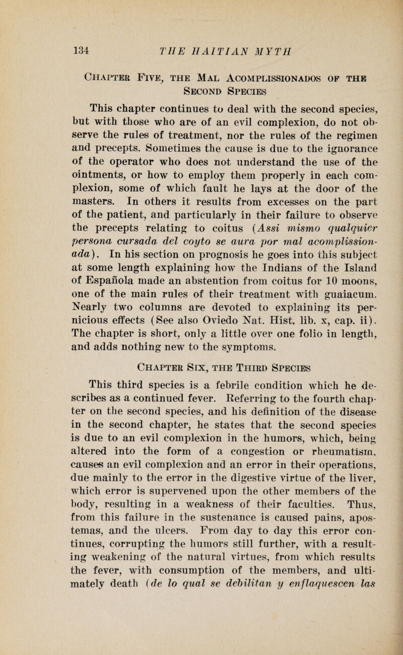Chapter Five, the Mal Acomplissionados of the Second Species This chapter continues to deal with the second species, but with those who are of an evil complexion, do not ob¬ serve the rules of treatment, nor the rules of the regimen and precepts. Sometimes the cause is due to the ignorance of the operator who does not understand the use of the ointments, or how to employ them properly in each com¬ plexion, some of which fault he lays at the door of the masters. In others it results from excesses on the part of the patient, and particularly in their failure to observe the precepts relating to coitus (Assi mismo qualquier persona cursada del coyto se aura por mal acomplission- ada). In his section on prognosis he goes into this subject at some length explaining how the Indians of the Island of Espanola made an abstention from coitus for 10 moons, one of the main rules of their treatment with guaiacum. Nearly two columns are devoted to explaining its per¬ nicious effects (See also Oviedo Nat. Hist, lib. x, cap. ii). The chapter is short, only a little over one folio in length, and adds nothing new to the symptoms. Chapter Six, the Third Species This third species is a febrile condition which he de¬ scribes as a continued fever. Referring to the fourth chap¬ ter on the second species, and his definition of the disease in the second chapter, he states that the second species is due to an evil complexion in the humors, which, being altered into the form of a congestion or rheumatism, causes an evil complexion and an error in their operations, due mainly to the error in the digestive virtue of the liver, which error is supervened upon the other members of the body, resulting in a weakness of their faculties. Thus, from this failure in the sustenance is caused pains, apos- temas, and the ulcers. From day to day this error con¬ tinues, corrupting the humors still further, with a result¬ ing weakening of the natural virtues, from which results the fever, with consumption of the members, and ulti¬ mately death (de lo qual se debilitan y enflaquescen las