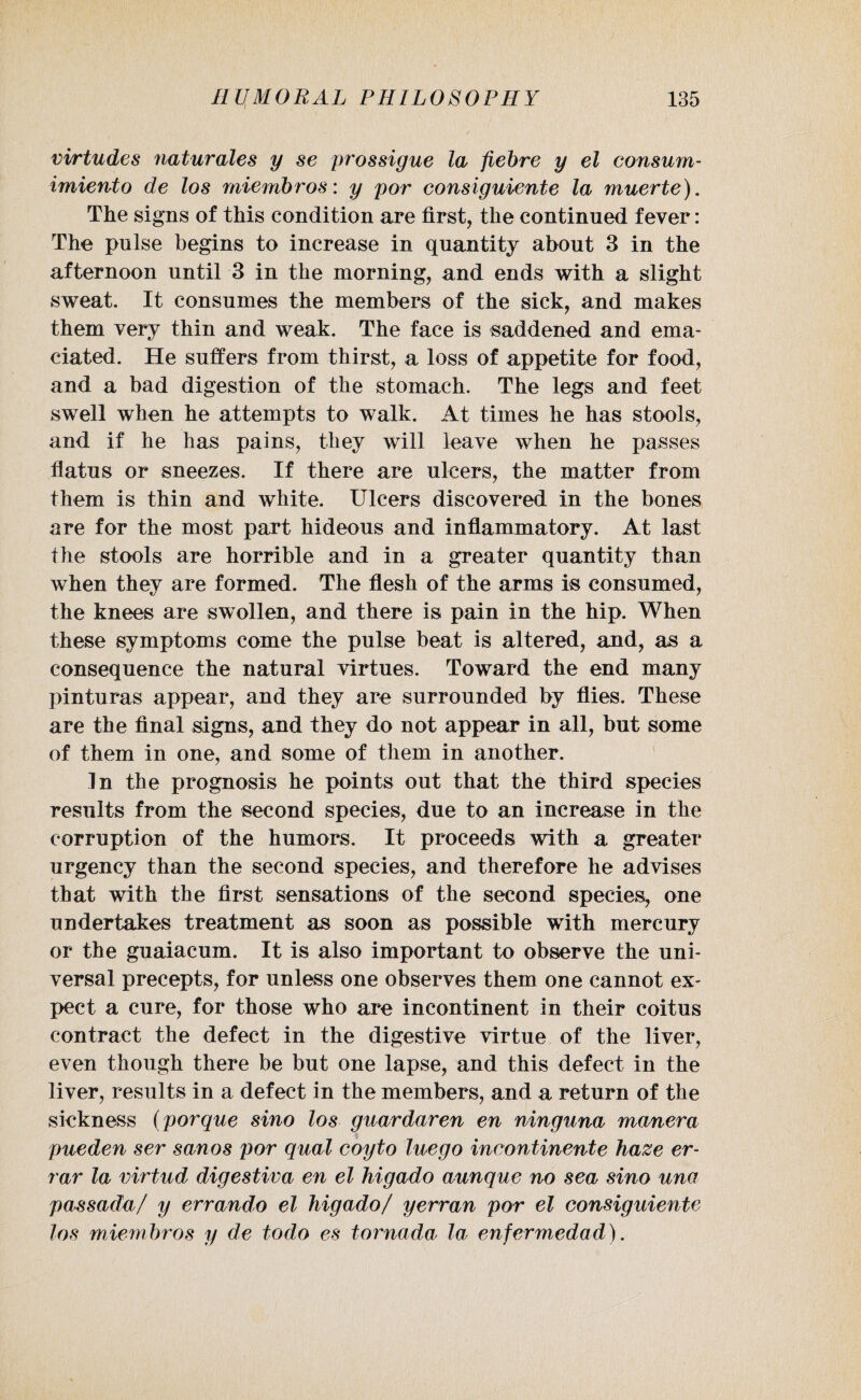vi/rtudes naturales y se prossigue la fiebre y el consum- imiento de los miembros: y por consiguiente la muerte). The signs of this condition are first, the continued fever: The pulse begins to increase in quantity about 3 in the afternoon until 3 in the morning, and ends with a slight sweat. It consumes the members of the sick, and makes them very thin and weak. The face is saddened and ema¬ ciated. He suffers from thirst, a loss of appetite for food, and a bad digestion of the stomach. The legs and feet swell when he attempts to walk. At times he has stools, and if he has pains, they will leave when he passes flatus or sneezes. If there are ulcers, the matter from them is thin and white. Ulcers discovered in the bones are for the most part hideous and inflammatory. At last the stools are horrible and in a greater quantity than when they are formed. The flesh of the arms is consumed, the knees are swollen, and there is pain in the hip. When these symptoms come the pulse beat is altered, and, as a consequence the natural virtues. Toward the end many pinturas appear, and they are surrounded by flies. These are the final signs, and they do not appear in all, but some of them in one, and some of them in another. In the prognosis he points out that the third species results from the second species, due to an increase in the corruption of the humors. It proceeds with a greater urgency than the second species, and therefore he advises that with the first sensations of the second species, one undertakes treatment as soon as possible with mercury or the guaiacum. It is also important to observe the uni¬ versal precepts, for unless one observes them one cannot ex¬ pect a cure, for those who are incontinent in their coitus contract the defect in the digestive virtue of the liver, even though there be but one lapse, and this defect in the liver, results in a defect in the members, and a return of the sickness (porque sino los guardaren en ninguna manera $ pueden ser sanos por qual coyto luego incontinente haze er- rar la virtud digestiva en el higado aunque no sea sino una passada/ y errando el higado/ yerran por el consiguiente los miembros y de todo es tornada la enfermedad).