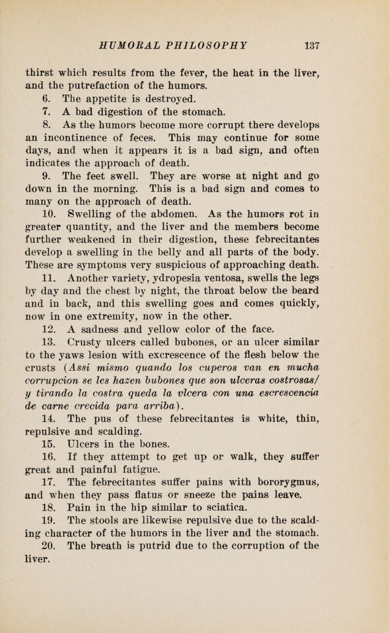 thirst which results from the fever, the heat in the liver, and the putrefaction of the humors. 6. The appetite is destroyed. 7. A bad digestion of the stomach. 8. As the humors become more corrupt there develops an incontinence of feces. This may continue for some days, and when it appears it is a bad sign, and often indicates the approach of death. 9. The feet swell. They are worse at night and go down in the morning. This is a bad sign and comes to many on the approach of death. 10. Swelling of the abdomen. As the humors rot in greater quantity, and the liver and the members become further weakened in their digestion, these febrecitantes develop a swelling in the belly and all parts of the body. These are symptoms very suspicious of approaching death. 11. Another variety, ydropesia ventosa, swells the legs by day and the chest by night, the throat below the beard and in back, and this swelling goes and comes quickly, now in one extremity, now in the other. 12. A sadness and yellow color of the face. 13. Crusty ulcers called bubones, or an ulcer similar to the yaws lesion with excrescence of the flesh below the crusts (Assi mismo quando los cuperos van en mucha corrupcion se les hazen bubones que son ulceras costrosas/ y tirando la costra queda la nicer a con una escrescencia de came crecida para arriba). 14. The pus of these febrecitantes is white, thin, repulsive and scalding. 15. Ulcers in the bones. 16. If they attempt to get up or walk, they suffer great and painful fatigue. 17. The febrecitantes suffer pains with bororygmus, and when they pass flatus or sneeze the pains leave. 18. Pain in the hip similar to sciatica. 19. The stools are likewise repulsive due to the scald¬ ing character of the humors in the liver and the stomach. 20. The breath is putrid due to the corruption of the liver.