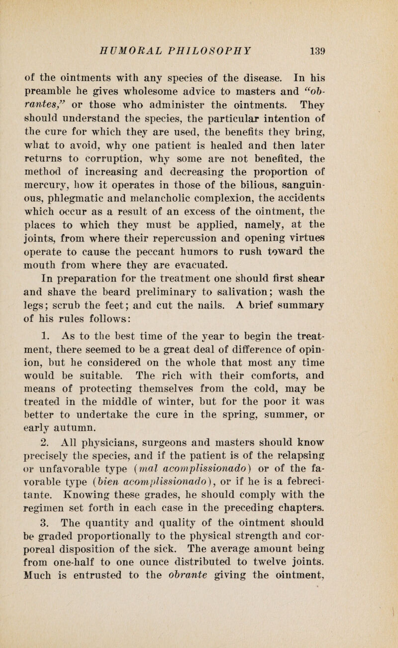 of the ointments with any species of the disease. In his preamble he gives wholesome advice to masters and “ob- r antes” or those who administer the ointments. They should understand the species, the particular intention of the cure for which they are used, the benefits they bring, what to avoid, why one patient is healed and then later returns to corruption, why some are not benefited, the method of increasing and decreasing the proportion of mercury, how it operates in those of the bilious, sanguin- ous, phlegmatic and melancholic complexion, the accidents which occur as a result of an excess of the ointment, the places to which they must be applied, namely, at the joints, from where their repercussion and opening virtues operate to cause the peccant humors to rush toward the mouth from where they are evacuated. In preparation for the treatment one should first shear and shave the beard preliminary to salivation; wash the legs; scrub the feet; and cut the nails. A brief summary of his rules follows: 1. As to the best time of the year to begin the treat¬ ment, there seemed to be a great deal of difference of opin¬ ion, but he considered on the whole that most any time would be suitable. The rich with their comforts, and means of protecting themselves from the cold, may be treated in the middle of winter, but for the poor it was better to undertake the cure in the spring, summer, or early autumn. 2. All physicians, surgeons and masters should know precisely the species, and if the patient is of the relapsing or unfavorable type (mal acomplissionado) or of the fa¬ vorable type (bien acomplissionado)? or if he is a febreci- tante. Knowing these grades, he should comply with the regimen set forth in each case in the preceding chapters. 3. The quantity and quality of the ointment should be graded proportionally to the physical strength and cor¬ poreal disposition of the sick. The average amount being from one-half to one ounce distributed to twelve joints. Much is entrusted to the obrante giving the ointment,