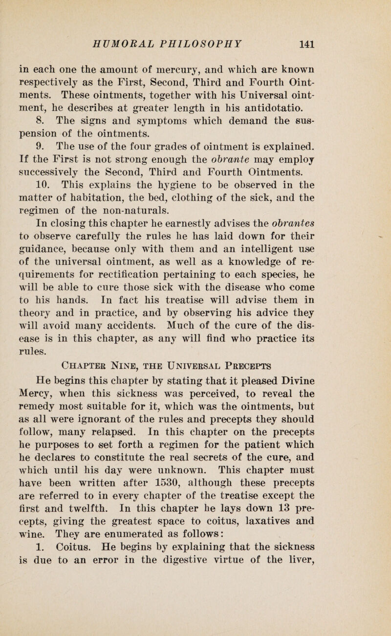 in each one the amount of mercury, and which are known respectively as the First, Second, Third and Fourth Oint¬ ments. These ointments, together with his Universal oint¬ ment, he describes at greater length in his antidotatio. 8. The signs and symptoms which demand the sus¬ pension of the ointments. 9. The use of the four grades of ointment is explained. If the First is not strong enough the obrante may employ successively the Second, Third and Fourth Ointments. 10. This explains the hygiene to be observed in the matter of habitation, the bed, clothing of the sick, and the regimen of the non-naturals. In closing this chapter he earnestly advises the obrantes to observe carefully the rules he has laid down for their guidance, because only with them and an intelligent use of the universal ointment, as well as a knowledge of re¬ quirements for rectification pertaining to each species, he will be able to cure those sick with the disease who eome to his hands. In fact his treatise will advise them in theory and in practice, and by observing his advice they will avoid many accidents. Much of the cure of the dis¬ ease is in this chapter, as any will find who practice its rules. Chapter Nine, the Universal Precepts He begins this chapter by stating that it pleased Divine Mercy, when this sickness was perceived, to reveal the remedy most suitable for it, which was the ointments, but as all were ignorant of the rules and precepts they should follow, many relapsed. In this chapter on the precepts he purposes to set forth a regimen for the patient which he declares to constitute the real secrets of the cure, and which until his day were unknown. This chapter must have been written after 1530, although these precepts are referred to in every chapter of the treatise except the first and twelfth. In this chapter he lays down 13 pre¬ cepts, giving the greatest space to coitus, laxatives and wine. They are enumerated as follows: 1. Coitus. He begins by explaining that the sickness is due to an error in the digestive virtue of the liver,