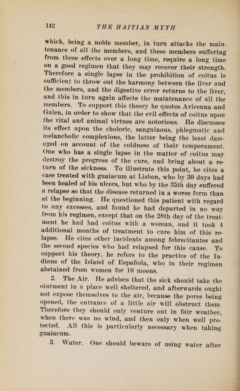which, being a noble member, in turn attacks the main¬ tenance of all the members, and these members suffering from these effects over a long time, require a long time on a good regimen that they may recover their strength. Therefore a single lapse in the prohibition of coitus is sufficient to throw out the harmony between the liver and the members, and the digestive error returns to the liver, and this in turn again affects the maintenance of all the members. To support this theory he quotes Avicenna and Galen, in order to show that the evil effects of coitus upon the vital and animal virtues are notorious. He discusses its effect upon the choloric, sanguinous, phlegmatic and melancholic complexions, the latter being the least dam¬ aged on account of the coldness of their temperament. One who has a single lapse in the matter of coitus may destroy the progress of the cure, and bring about a re¬ turn of the sickness. To illustrate this point, he cites a case treated with guaiacum at Lisbon, who by 30 days had been healed of his ulcers, but who by the 35th day suffered a relapse so that the disease returned in a worse form than at the beginning. He questioned this patient with regard to any excesses, and found he had departed in no way from his regimen, except that on the 28th day of the treat¬ ment he had had coitus with a woman, and it took 4 additional months of treatment to cure him of this re¬ lapse. He cites other incidents among febrecitantes and the second species who had relapsed for this cause. To support his theory, he refers to the practice of the In¬ dians of the Island of Espanola, who in their regimen abstained from women for 10 moons. 2. The Air. He advises that the sick should take the ointment in a place well sheltered, and afterwards ought not expose themselves to the air, because the pores being opened, the entrance of a little air will obstruct them. Therefore they should only venture out in fair weather, when there was no wind, and then only when well pro¬ tected. All this is particularly necessary when taking guaiacum. 3. Water. One should bew^are of using water after