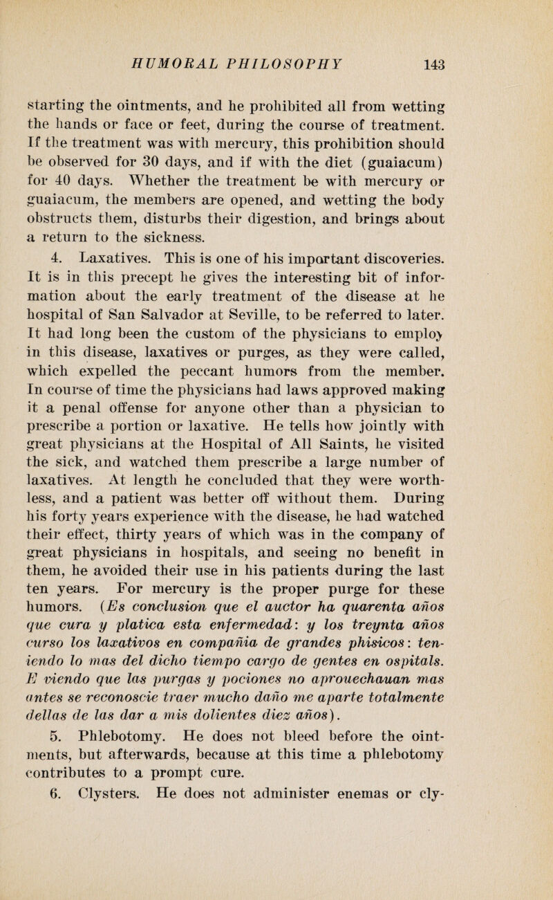 starting the ointments, and he prohibited all from wetting the hands or face or feet, during the course of treatment. If the treatment was with mercury, this prohibition should be observed for 30 days, and if with the diet (guaiacum) for 40 days. Whether the treatment be with mercury or guaiacum, the members are opened, and wetting the body obstructs them, disturbs their digestion, and brings about a return to the sickness, 4. Laxatives. This is one of his important discoveries. It is in this precept he gives the interesting bit of infor¬ mation about the early treatment of the disease at he hospital of San Salvador at Seville, to be referred to later. It had long been the custom of the physicians to employ in this disease, laxatives or purges, as they were called, which expelled the peccant humors from the member. In course of time the physicians had laws approved making it a penal offense for anyone other than a physician to prescribe a portion or laxative. He tells how jointly with great physicians at the Hospital of All Saints, he visited the sick, and watched them prescribe a large number of laxatives. At length he concluded that they were worth¬ less, and a patient wTas better off without them. During his forty years experience with the disease, he had watched their effect, thirty years of which was in the company of great physicians in hospitals, and seeing no benefit in them, he avoided their use in his patients during the last ten years. For mercury is the proper purge for these humors. (Es conclusion que el auctor ha quarenta ahos que cura y platica esta enfermedad: y los treynta ahos curso los laxativos en compahia de grandes phisicos: ten- iendo lo mas del dicho tiempo cargo de gentes en ospitals. E viendo que las purga# y pociones no aprouechauan mas antes se reconoscie truer mucho daho me aparte totalmente deltas de las dar a mis dolientes diez ahos). 5. Phlebotomy. He does not bleed before the oint¬ ments, but afterwards, because at this time a phlebotomy contributes to a prompt cure. 6. Clysters, He does not administer enemas or cly-