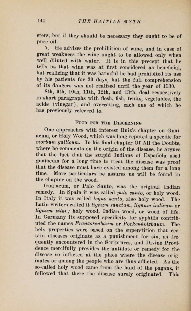 sters, but if they should be necessary they ought to be of pure oil. 7. He advises the prohibition of wine, and in case of great weakness the wine ought to be allowed only when well diluted with water. It is in this precept that he tells us that wine was at first considered as beneficial, but realizing that it was harmful he had prohibited its use by his patients for 30 days, but the full comprehension of its dangers was not realized until the year of 1530. 8th, 9th, 10th, 11th, 12th, and 13th, deal respectively in short paragraphs with flesh, fish, fruits, vegetables, the acids (vinegar), and overeating, each one of which he has previously referred to. Food for the Discerning One approaches with interest Euiz’s chapter on Guai- acum, or Holy Wood, which was long reputed a specific for morbum gallicum. In his final chapter Of All the Doubts, where he comments on the origin of the disease, he argues that the fact that the stupid Indians of Espanola used guaiacum for a long time to treat the disease was proof that the disease must have existed among them for a long time. More particulars he assures us will be found in the chapter on the wood. Guaiacum, or Palo Santo, was the original Indian remedy. In Spain it was called polo santo, or holy wood. In Italy it was called legno santo, also holy wood. The Latin writers called it lignum sanctum, lignum indicum or lignum vitae; holy wood, Indian wood, or wood of life. In Germany its supposed specificity for syphilis contrib¬ uted the names Franzosenbaum or Pockenholzbaum. The holy properties were based on the superstition that cer¬ tain diseases originate as a punishment for sin, as fre¬ quently encountered in the Scriptures, and Divine Provi¬ dence mercifully provides the antidote or remedy for the disease so inflicted at the place where the disease orig¬ inates or among the people who are thus afflicted. As the so-called holy wood came from the land of the pagans, it followed that there the disease surely originated. This