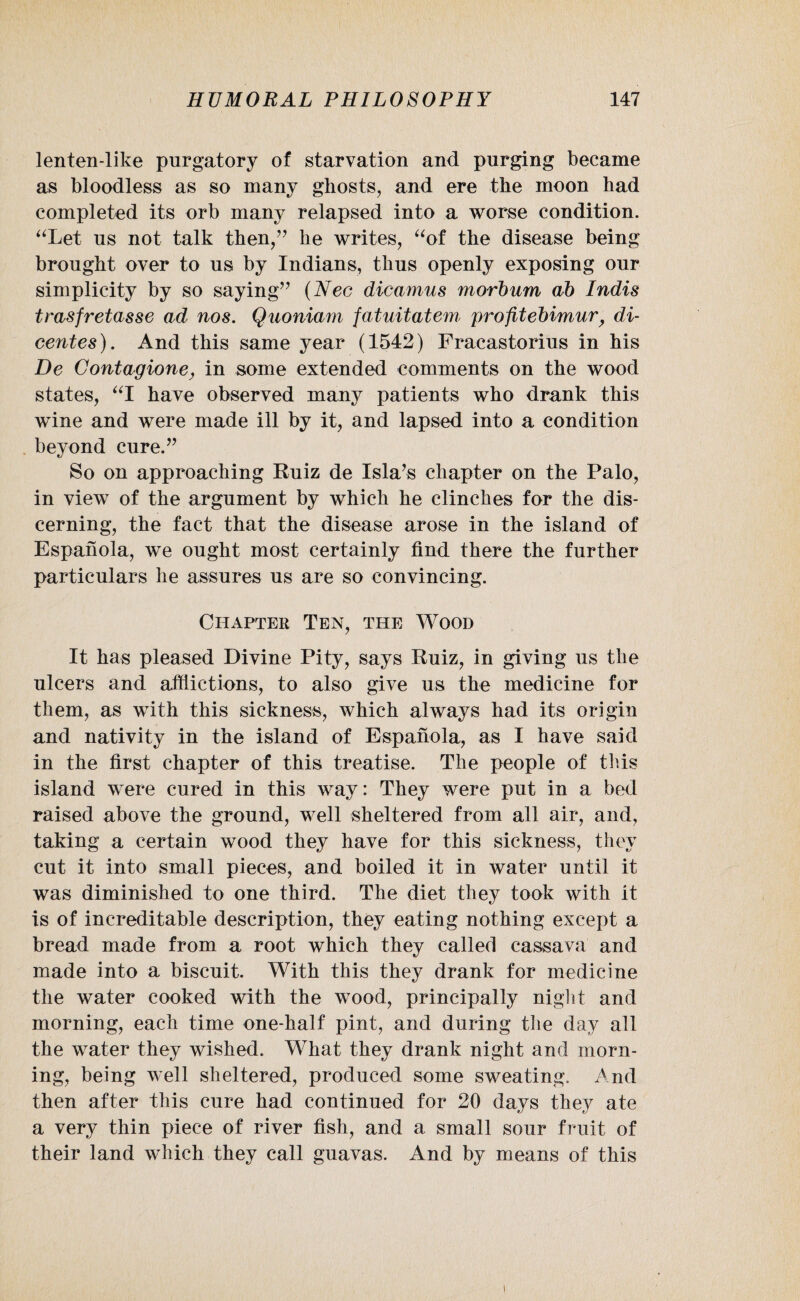 lenten-like purgatory of starvation and purging became as bloodless as so many ghosts, and ere the moon had completed its orb many relapsed into a worse condition. “Let us not talk then,” he writes, “of the disease being brought over to us by Indians, thus openly exposing our simplicity by so saying” (Nec dicamus morbum ab Indis trasfretasse ad nos. Quoniam fatuitatem profitebimur, di- centes). And this same year (1542) Fracastorius in his De Contagione, in some extended comments on the wood states, “I have observed many patients who drank this wine and were made ill by it, and lapsed into a condition beyond cure.” So on approaching Ruiz de Isla’s chapter on the Palo, in view of the argument by which he clinches for the dis¬ cerning, the fact that the disease arose in the island of Espanola, we ought most certainly find there the further particulars he assures us are so convincing. Chapter Ten, the Wood It has pleased Divine Pity, says Ruiz, in giving us the ulcers and afflictions, to also give us the medicine for them, as with this sickness, which always had its origin and nativity in the island of Espanola, as I have said in the first chapter of this treatise. The people of this island were cured in this way: They were put in a bed raised above the ground, well sheltered from all air, and, taking a certain wood they have for this sickness, they cut it into small pieces, and boiled it in water until it was diminished to one third. The diet they took with it is of increditable description, they eating nothing except a bread made from a root which they called cassava and made into a biscuit. With this they drank for medicine the water cooked with the wood, principally nig]it and morning, each time one-half pint, and during the day ail the water they wished. What they drank night and morn¬ ing, being well sheltered, produced some sweating. And then after this cure had continued for 20 days they ate a very thin piece of river fish, and a small sour fruit of their land which they call guavas. And by means of this