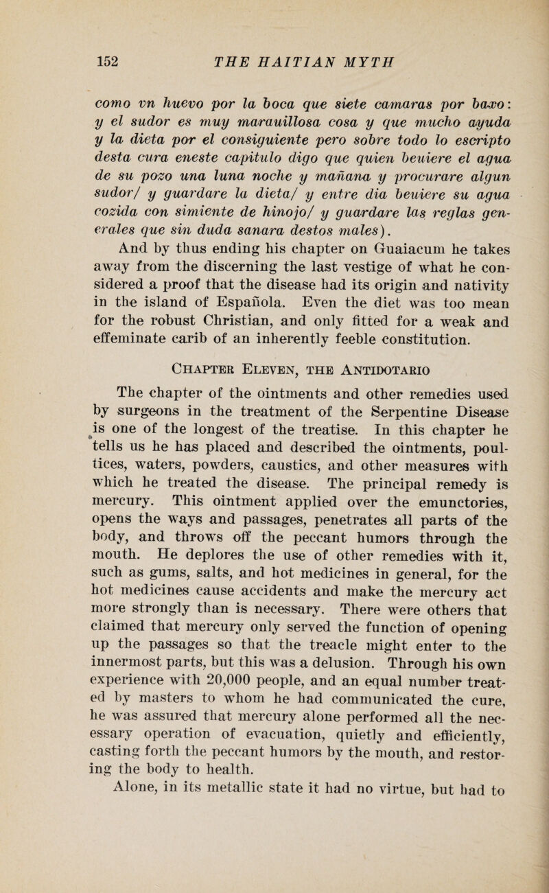 como vn huevo por la boca que siete camaras por baxo: y el sudor es muy marauillosa cosa y que mucho wyuda y la dieta por el consiguiente pero sobre todo lo escripto desta cura eneste capitulo digo que quien beuiere el agua de su pozo una luna noche y manana y procurare algun sudor/ y guardare la dieta/ y entre dia beuiere su agua cozida con simiente de hinojo/ y guardare las reglas gen- erales que sin duda sanara destos males). And by thus ending his chapter on Guaiacum he takes away from the discerning the last vestige of what he con¬ sidered a proof that the disease had its origin and nativity in the island of Espahola. Even the diet was too mean for the robust Christian, and only fitted for a weak and effeminate carib of an inherently feeble constitution. Chapter Eleven, the Antidotario The chapter of the ointments and other remedies used by surgeons in the treatment of the Serpentine Disease is one of the longest of the treatise. In this chapter he tells us he has placed and described the ointments, poul¬ tices, waters, powders, caustics, and other measures with which he treated the disease. The principal remedy is mercury. This ointment applied over the emunctories, opens the ways and passages, penetrates all parts of the body, and throws off the peccant humors through the mouth. He deplores the use of other remedies with it, such as gums, salts, and hot medicines in general, for the hot medicines cause accidents and make the mercury act more strongly than is necessary. There were others that claimed that mercury only served the function of opening up the passages so that the treacle might enter to the innermost parts, but this was a delusion. Through his own experience with 20,000 people, and an equal number treat¬ ed by masters to whom he had communicated the cure, he was assured that mercury alone performed all the nec¬ essary operation of evacuation, quietly and efficiently, casting forth the peccant humors by the mouth, and restor¬ ing the body to health. Alone, in its metallic state it had no virtue, but had to