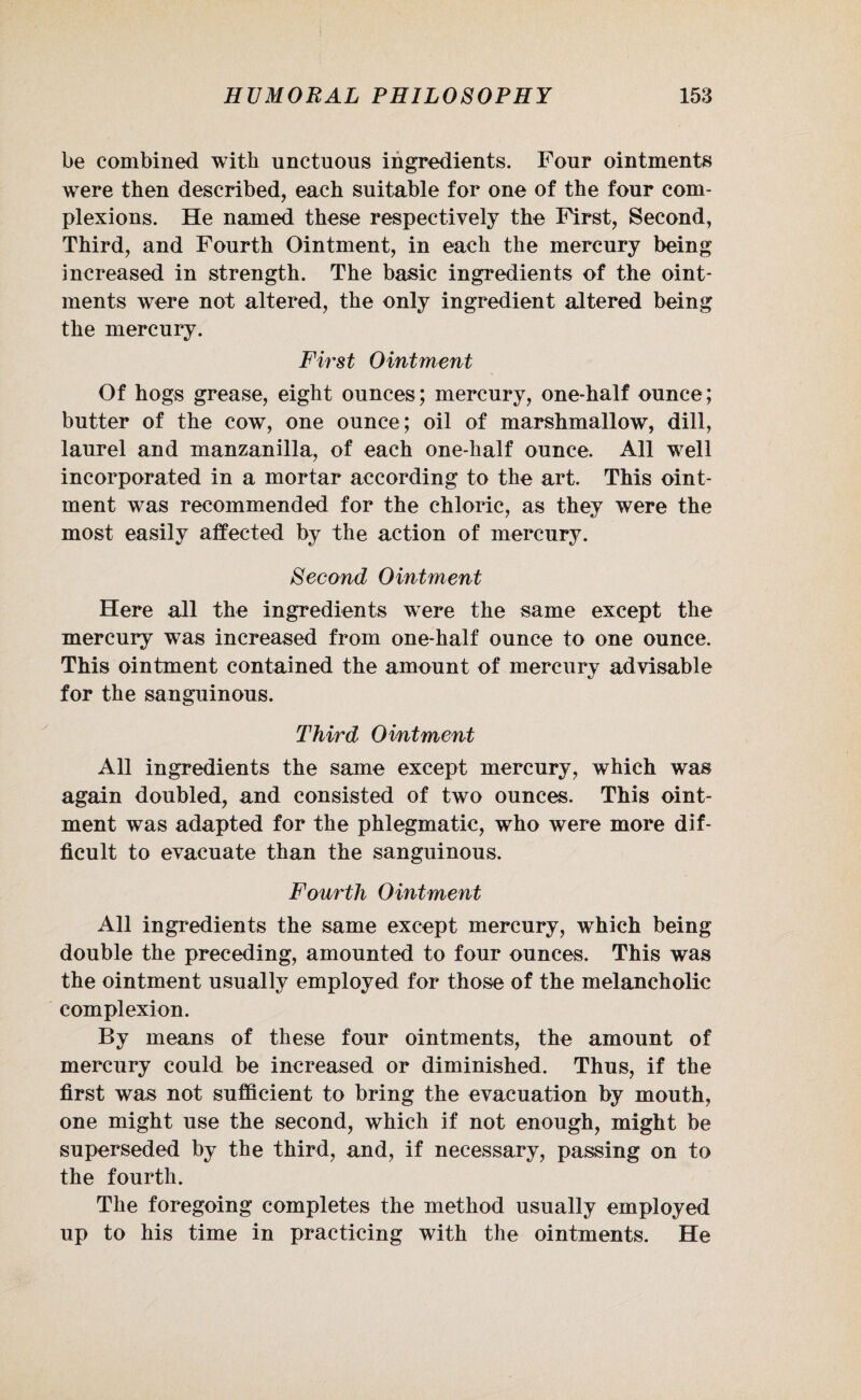 be combined with unctuous ingredients. Four ointments were then described, each suitable for one of the four com¬ plexions. He named these respectively the First, Second, Third, and Fourth Ointment, in each the mercury being increased in strength. The basic ingredients of the oint¬ ments were not altered, the only ingredient altered being the mercury. First Ointment Of hogs grease, eight ounces; mercury, one-half ounce; butter of the cow, one ounce; oil of marshmallow, dill, laurel and manzanilla, of each one-half ounce. All well incorporated in a mortar according to the art. This oint¬ ment was recommended for the chloric, as they were the most easily affected by the action of mercury. Second Ointment Here all the ingredients wTere the same except the mercury was increased from one-half ounce to one ounce. This ointment contained the amount of mercury advisable for the sanguinous. Third Omtment All ingredients the same except mercury, which was again doubled, and consisted of two ounces. This oint¬ ment was adapted for the phlegmatic, who were more dif¬ ficult to evacuate than the sanguinous. Fourth Ointment All ingredients the same except mercury, which being double the preceding, amounted to four ounces. This was the ointment usually employed for those of the melancholic complexion. By means of these four ointments, the amount of mercury could be increased or diminished. Thus, if the first was not sufficient to bring the evacuation by mouth, one might use the second, which if not enough, might be superseded by the third, and, if necessary, passing on to the fourth. The foregoing completes the method usually employed up to his time in practicing with the ointments. He