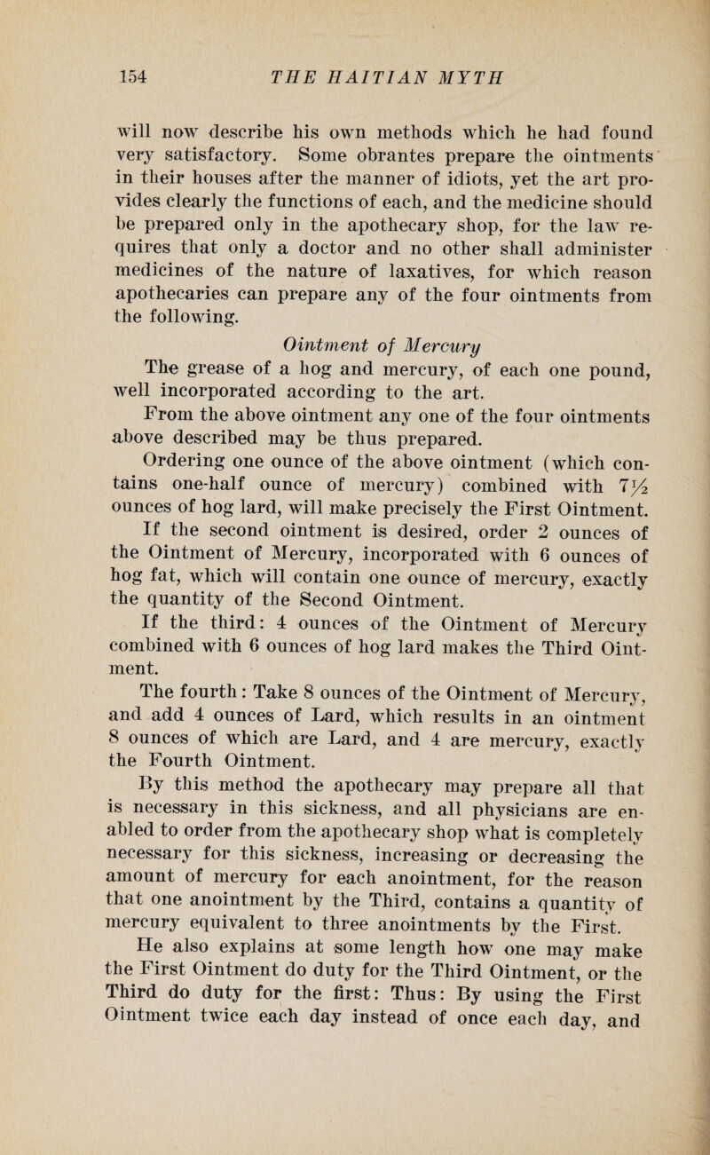 will now describe bis own methods which he had found very satisfactory. Some obrantes prepare the ointments in their houses after the manner of idiots, yet the art pro¬ vides clearly the functions of each, and the medicine should be prepared only in the apothecary shop, for the law re¬ quires that only a doctor and no other shall administer medicines of the nature of laxatives, for which reason apothecaries can prepare any of the four ointments from the following. Ointment of Mercury The grease of a hog and mercury, of each one pound, well incorporated according to the art. From the above ointment any one of the four ointments above described may be thus prepared. Ordering one ounce of the above ointment (which con¬ tains one-half ounce of mercury) combined with ounces of hog lard, will make precisely the First Ointment. If the second ointment is desired, order 2 ounces of the Ointment of Mercury, incorporated with 6 ounces of hog fat, which will contain one ounce of mercury, exactly the quantity of the Second Ointment. If the third: 4 ounces of the Ointment of Mercury combined with 6 ounces of hog lard makes the Third Oint¬ ment. The fourth: Take 8 ounces of the Ointment of Mercury, and add 4 ounces of Lard, which results in an ointment 8 ounces of which are Lard, and 4 are mercury, exactly the Fourth Ointment. By this method the apothecary may prepare all that is necessary in this sickness, and all physicians are en¬ abled to order from the apothecary shop what is completely necessary for this sickness, increasing or decreasing the amount of mercury for each anointment, for the reason that one anointment by the Third, contains a quantity of mercury equivalent to three anointments by the First. He also explains at some length how one may make the First Ointment do duty for the Third Ointment, or the Third do duty for the first: Thus: By using the First Ointment twice each day instead of once each day, and