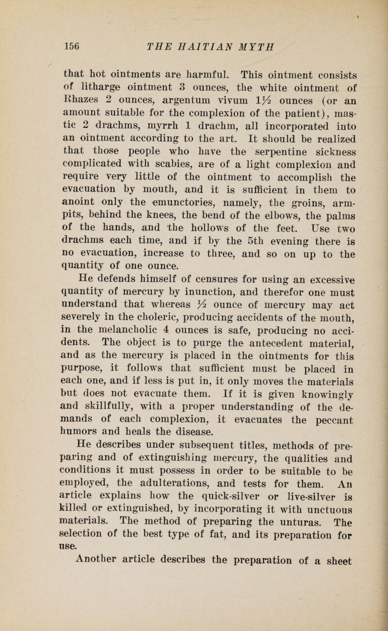 that hot ointments are harmful. This ointment consists of litharge ointment 3 ounces, the white ointment of K hazes 2 ounces, argentum vivum V/2 ounces (or an amount suitable for the complexion of the patient), mas¬ tic 2 drachms, myrrh 1 drachm, all incorporated into an ointment according to the art. It should be realized that those people who have the serpentine sickness complicated with scabies, are of a light complexion and require very little of the ointment to accomplish the evacuation by mouth, and it is sufficient in them to anoint only the emunctories, namely, the groins, arm- pits, behind the knees, the bend of the elbows, the palms of the hands, and the hollows of the feet. Use two drachms each time, and if by the 5th evening there is no evacuation, increase to three, and so on up to the quantity of one ounce. He defends himself of censures for using an excessive quantity of mercury by inunction, and therefor one must understand that whereas ounce of mercury may act severely in the choleric, producing accidents of the mouth, in the melancholic 4 ounces is safe, producing no acci¬ dents. The object is to purge the antecedent material, and as the mercury is placed in the ointments for this purpose, it follows that sufficient must be placed in each one, and if less is put in, it only moves the materials but does not evacuate them. If it is given knowingly and skillfully, with a proper understanding of the de¬ mands of each complexion, it evacuates the peccant humors and heals the disease. He describes under subsequent titles, methods of pre¬ paring and of extinguishing mercury, the qualities and conditions it must possess in order to be suitable to be employed, the adulterations, and tests for them. An article explains how the quick-silver or live-silver is killed or extinguished, by incorporating it with unctuous materials. The method of preparing the unturas. The selection of the best type of fat, and its preparation for use. Another article describes the preparation of a sheet