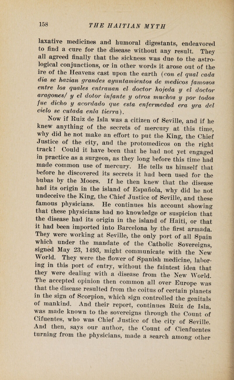 laxative medicines and Immoral digestants, endeavored to find a cure for the disease without any result. They all agreed finally that the sickness was due to the astro¬ logical conjunctions, or in other words it arose out of the ire of the Heavens cast upon the earth (con el qual cada dia se hazian grandes ayuntamientos de medicos famosos entre los quales entrauan el doctor hojeda y el doctor aragones/ y el dotor infante y otros muchos y por iodos fue dicho y acordado que esta enfermedad era yra del cielo se cutada enla tierra). Now if Ruiz de Isla was a citizen of Seville, and if he knew anything of the secrets of mercury at this time, why did he not make an effort to put the King, the Chief Justice of the city, and the protomedicos on the right track! Could it have been that he had not yet engaged in practice as a surgeon, as they long before this time had made common use of mercury. He tells us himself that before he discovered its secrets it had been used for the bubas by the Moors, If he then knew that the disease had its origin in the island of Espanola, why did he not undeceive the King, the Chief Justice of Seville, and these famous physicians. He continues his account showing that these physicians had no knowledge or suspicion that the disease had its origin in the island of Haiti, or that it had been imported into Barcelona by the first armada. They were working at Seville, the only port of all Spain which under the mandate of the Catholic Sovereigns, signed May 23, 1493, might communicate with the New World. They were the flower of Spanish medicine, labor¬ ing in this port of entry, without the faintest idea that they were dealing with a disease from the New World. The accepted opinion then common all over Europe was that the disease resulted from the coitus of certain planets in the sign of Scorpion, which sign controlled the genitals of mankind. And their report, continues Ruiz de Isla, was made known to the sovereigns through the Count of Cifuentes, who was Chief Justice of the city of Seville. And then, says our author, the Count of Cienfuentes turning from the physicians, made a search among other