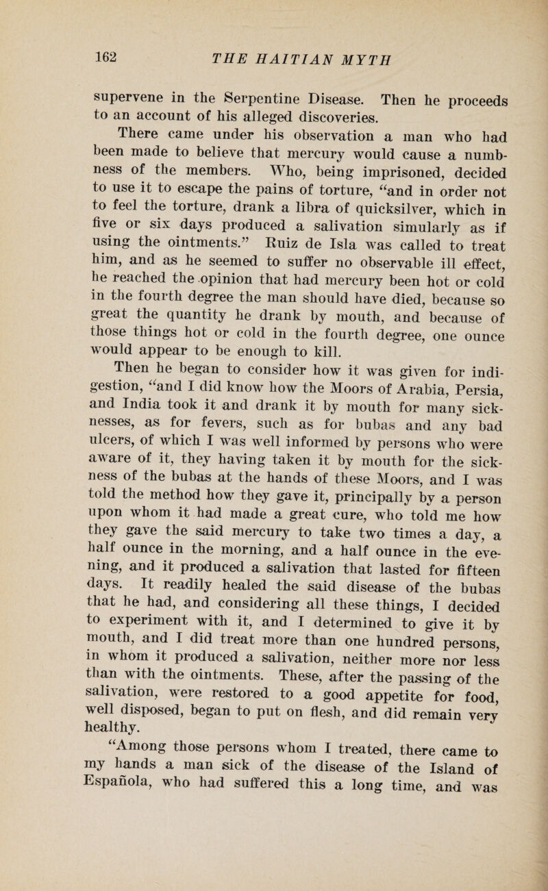 supervene in the Serpentine Disease. Then he proceeds to an account of his alleged discoveries. There came under his observation a man who had been made to believe that mercury would cause a numb¬ ness of the members. Who, being imprisoned, decided to use it to escape the pains of torture, “and in order not to feel the torture, drank a libra of quicksilver, which in five or six days produced a salivation simularly as if using the ointments.” Ruiz de Xsla was called to treat him, and as he seemed to suffer no observable ill effect, he reached the opinion that had mercury been hot or cold in the fourth degree the man should have died, because so great the quantity he drank by mouth, and because of those things hot or cold in the fourth degree, one ounce would appear to be enough to kill. Then he began to consider how it was given for indi¬ gestion, “and I did know how the Moors of Arabia, Persia, and India took it and drank it by mouth for many sick¬ nesses, as for fevers, such as for bubas and any bad ulcers, of which I was well informed by persons who were aware of it, they having taken it by mouth for the sick¬ ness of the bubas at the hands of these Moors, and I was told the method how they gave it, principally by a person upon whom it had made a great cure, who told me how they gave the said mercury to take two times a day, a half ounce in the morning, and a half ounce in the eve¬ ning, and it produced a salivation that lasted for fifteen days. It readily healed the said disease of the bubas that he had, and considering all these things, I decided to experiment with it, and I determined to give it by mouth, and I did treat more than one hundred persons, in whom it produced a salivation, neither more nor less than with the ointments. These, after the passing of the salivation, were restored to a good appetite for food, well disposed, began to put on flesh, and did remain verv healthy. “Among those persons whom I treated, there came to my hands a man sick of the disease of the Island of Espanola, who had suffered this a long time, and was