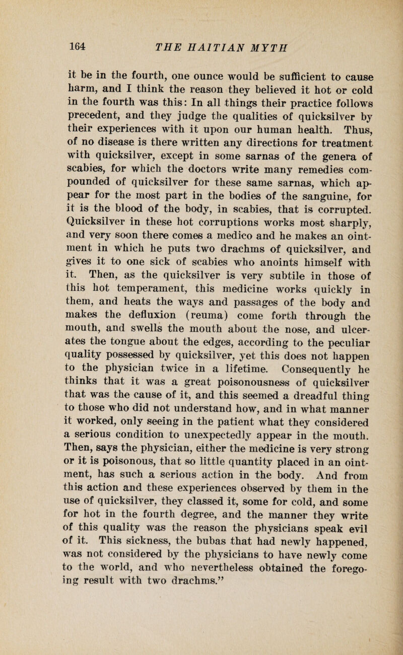 it be in the fourth, one ounce would be sufficient to cause harm, and 1 think the reason they believed it hot or cold in the fourth was this: In all things their practice follows precedent, and they judge the qualities of quicksilver by their experiences with it upon our human health. Thus, of no disease is there written any directions for treatment with quicksilver, except in some sarnas of the genera of scabies, for which the doctors write many remedies com¬ pounded of quicksilver for these same sarnas, which ap¬ pear for the most part in the bodies of the sanguine, for it is the blood of the body, in scabies, that is corrupted. Quicksilver in these hot corruptions works most sharply, and very soon there comes a medico and he makes an oint¬ ment in which he puts two drachms of quicksilver, and gives it to one sick of scabies who anoints himself with it. Then, as the quicksilver is very subtile in those of this hot temperament, this medicine works quickly in them, and heats the ways and passages of the body and makes the defluxion (reuma) come forth through the mouth, and swells the mouth about the nose, and ulcer¬ ates the tongue about the edges, according to the peculiar quality possessed by quicksilver, yet this does not happen to the physician twice in a lifetime. Consequently he thinks that it was a great poisonousness of quicksilver that was the cause of it, and this seemed a dreadful thing to those who did not understand how, and in what manner it worked, only seeing in the patient what they considered a serious condition to unexpectedly appear in the mouth. Then, says the physician, either the medicine is very strong or it is poisonous, that so little quantity placed in an oint¬ ment, has such a serious action in the body. And from this action and these experiences observed by them in the use of quicksilver, they classed it, some for cold, and some for hot in the fourth degree, and the manner they write of this quality was the reason the physicians speak evil of it. This sickness, the bubas that had newly happened, was not considered by the physicians to have newly come to the world, and who nevertheless obtained the forego¬ ing result with two drachms.” i
