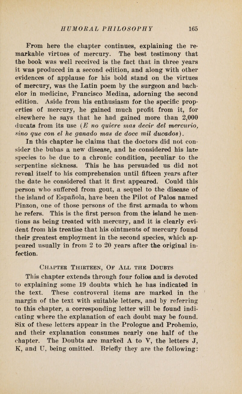 From here the chapter continues, explaining the re¬ markable virtues of mercury. The best testimony that the book was well received is the fact that in three years it was produced in a second edition, and along with other evidences of applause for his bold stand on the virtues of mercury, was the Latin poem by the surgeon and bach¬ elor in medicine, Francisco Medina, adorning the second edition. Aside from his enthusiasm for the specific prop¬ erties of mercury, he gained much profit from it, for elsewhere he says that he had gained more than 2,000 ducats from its use (E no quiere mas decir del mercurio, sino que con el he ganado mas de doce mil ducados). In this chapter he claims that the doctors did not con¬ sider the bubas a new disease, and he considered his late species to be due to a chronic condition, peculiar to the serpentine sickness. This he has persuaded us did not reveal itself to his comprehension until fifteen years after the date he considered that it first appeared. Could this person who suffered from gout, a sequel to the disease of the island of Espanola, have been the Pilot of Palos named Pinzon, one of those persons of the first armada to whom he refers. This is the first person from the island he men¬ tions as being treated with mercury, and it is clearly evi¬ dent from his treatise that his ointments of mercury found their greatest employment in the second species, which ap¬ peared usually in from 2 to 20 years after the original in¬ fection. Chapter Thirteen, Of All the Doubts This chapter extends through four folios and is devoted to explaining some 19 doubts which he has indicated in the text. These controveral items are marked in the margin of the text with suitable letters, and by referring to this chapter, a corresponding letter will be found indi¬ cating where the explanation of each doubt may be found. Six of these letters appear in the Prologue and Prohemio, and their explanation consumes nearly one half of the chapter. The Doubts are marked A to V, the letters J, K, and U, being omitted. Briefly they are the following: