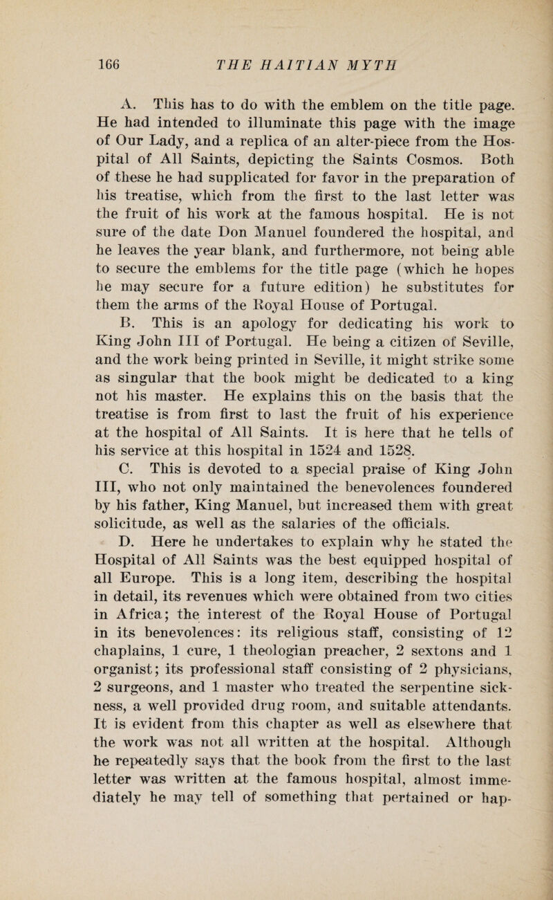 A. This has to do with the emblem on the title page. He had intended to illuminate this page with the image of Our Lady, and a replica of an alter-piece from the Hos¬ pital of All Saints, depicting the Saints Cosmos. Both of these he had supplicated for favor in the preparation of his treatise, which from the first to the last letter was the fruit of his work at the famous hospital. He is not sure of the date Hon Manuel foundered the hospital, and he leaves the year blank, and furthermore, not being able to secure the emblems for the title page (which he hopes he may secure for a future edition) he substitutes for them the arms of the Royal House of Portugal. B. This is an apology for dedicating his work to King John III of Portugal. He being a citizen of Seville, and the work being printed in Seville, it might strike some as singular that the book might be dedicated to a king not his master. He explains this on the basis that the treatise is from first to last the fruit of his experience at the hospital of All Saints. It is here that he tells of his service at this hospital in 1524 and 1528. C. This is devoted to a special praise of King John III, who not only maintained the benevolences foundered by his father, King Manuel, but increased them with great solicitude, as well as the salaries of the officials. D. Here he undertakes to explain why he stated the Hospital of All Saints was the best equipped hospital of all Europe. This is a long item, describing the hospital in detail, its revenues which were obtained from two cities in Africa; the interest of the Royal House of Portugal in its benevolences: its religious staff, consisting of 12 chaplains, 1 cure, 1 theologian preacher, 2 sextons and 1 organist; its professional staff consisting of 2 physicians, 2 surgeons, and 1 master who treated the serpentine sick¬ ness, a well provided drug room, and suitable attendants. It is evident from this chapter as well as elsewhere that the work was not all written at the hospital. Although he repeatedly says that the book from the first to the last letter was written at the famous hospital, almost imme¬ diately he may tell of something that pertained or hap-